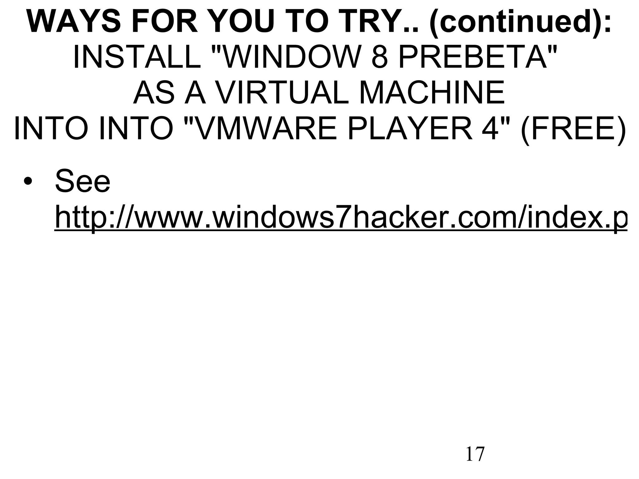 WAYS FOR YOU TO TRY.. (continued): INSTALL &quot;WINDOW 8 PREBETA&quot;  AS A VIRTUAL MACHINE INTO INTO &quot;VMWARE PLAYER 4&quot; (FREE) See  http://www.windows7hacker.com/index.php/2011/10/installing-windows-8-developer-preview-on-vmware-player-in-windows-7/ 