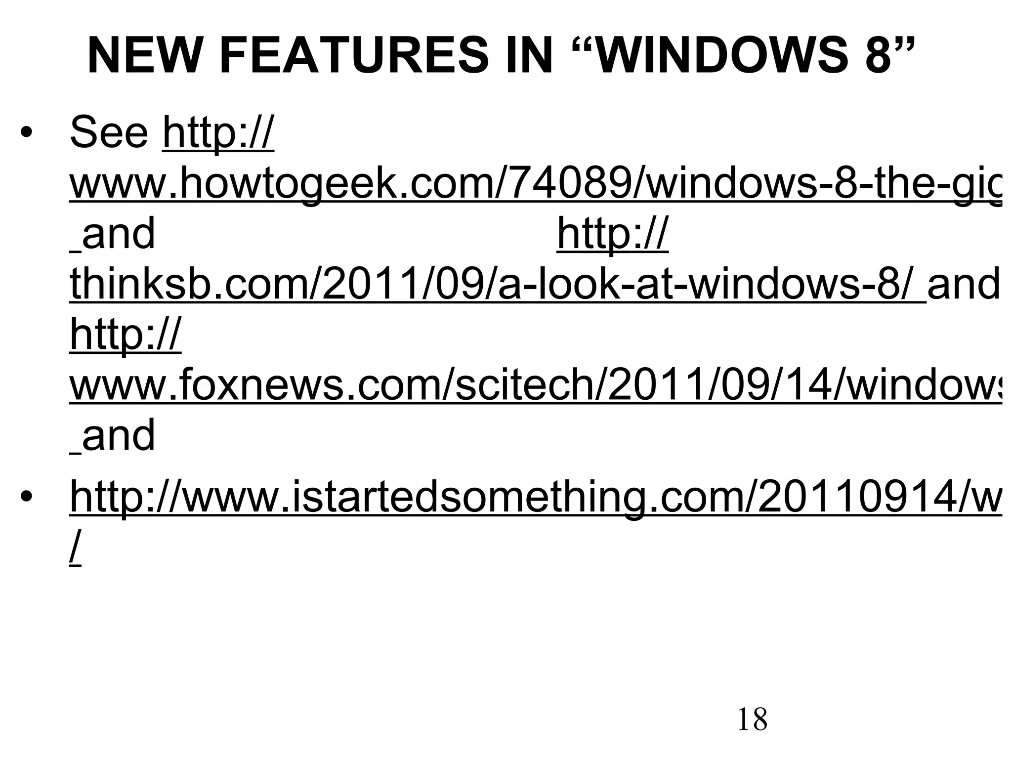 NEW FEATURES IN “WINDOWS 8” See  http :// www.howtogeek.com/74089/windows-8-the-gigantic-how-to-geek-screenshot-tour/   and  http :// thinksb.com/2011/09/a-look-at-windows-8/   and  http :// www.foxnews.com/scitech/2011/09/14/windows-8-developer-preview-hands-on-inside-all-new-features/   and http://www.istartedsomething.com/20110914/windows-8-101-tips-tricks-for-new-start-experience / 