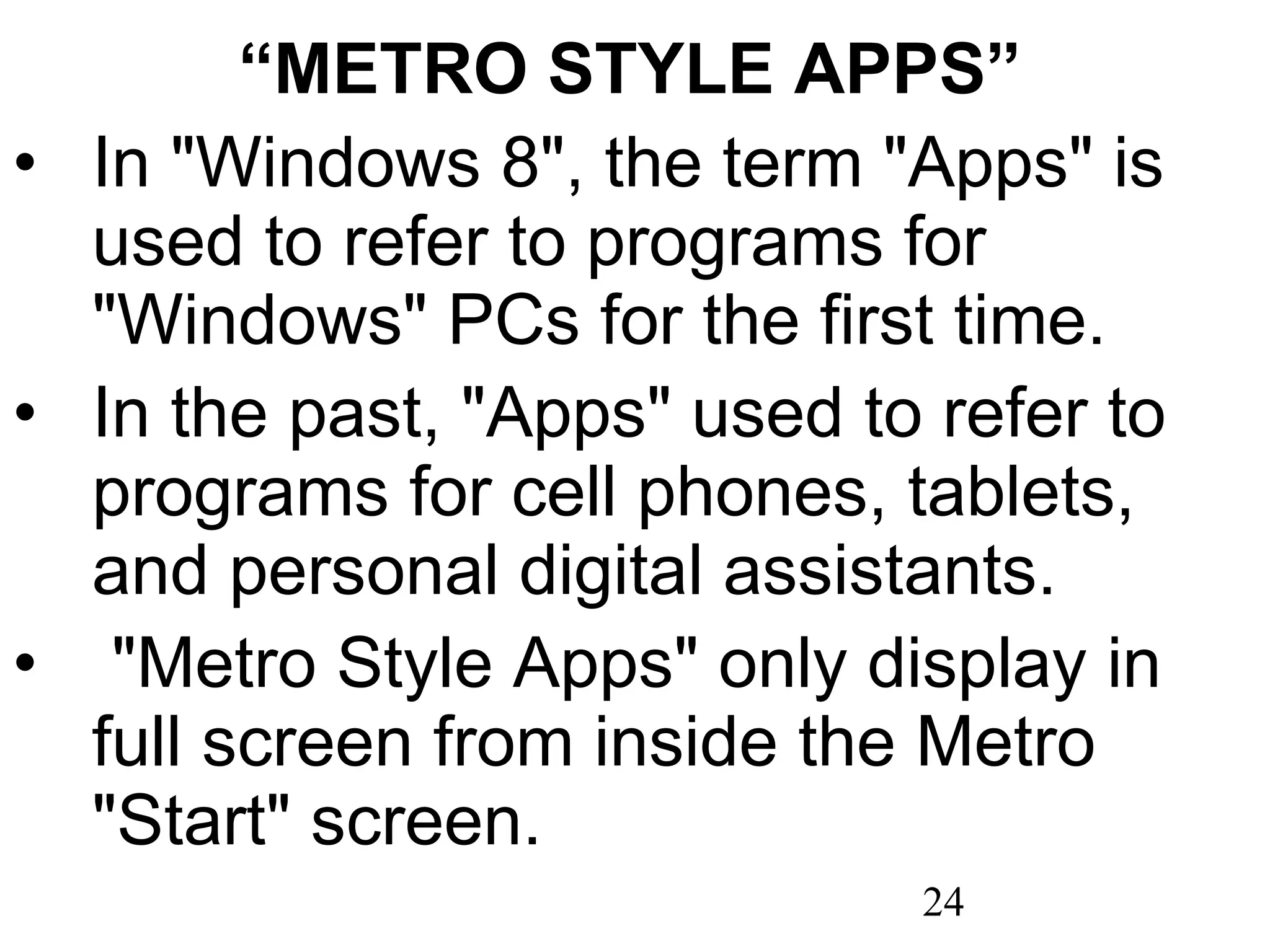 “ METRO STYLE APPS” In &quot;Windows 8&quot;, the term &quot;Apps&quot; is used to refer to programs for &quot;Windows&quot; PCs for the first time. In the past, &quot;Apps&quot; used to refer to programs for cell phones, tablets, and personal digital assistants.   &quot;Metro Style Apps&quot; only display in full screen from inside the Metro &quot;Start&quot; screen. 