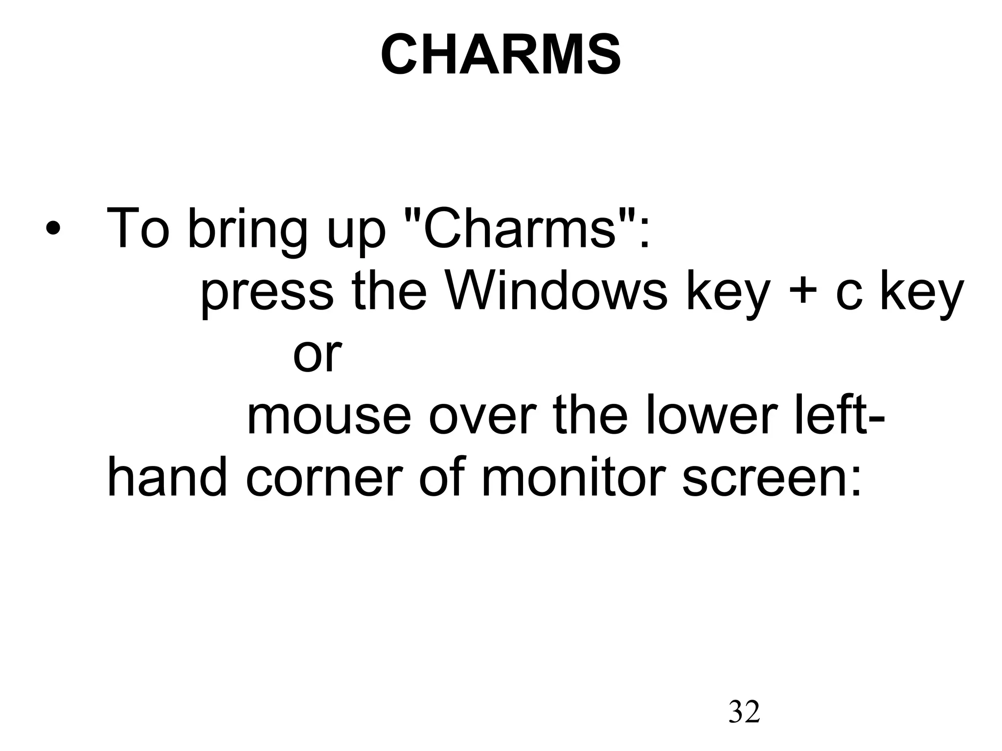 CHARMS To bring up &quot;Charms&quot;:  press the Windows key + c key  or  mouse over the lower left-hand corner of monitor screen: 