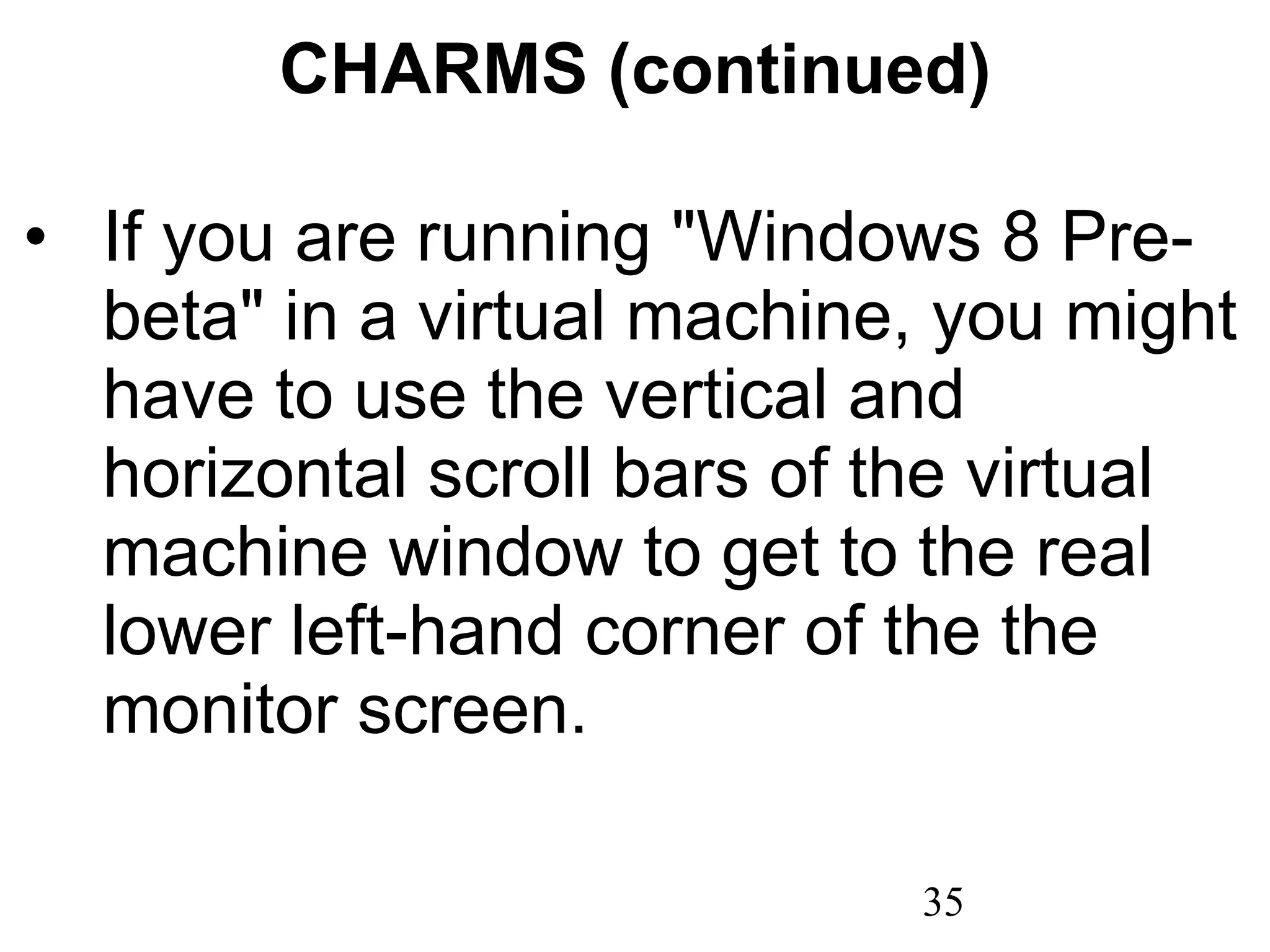 CHARMS (continued) If you are running &quot;Windows 8 Pre-beta&quot; in a virtual machine, you might have to use the vertical and horizontal scroll bars of the virtual machine window to get to the real lower left-hand corner of the the monitor screen. 