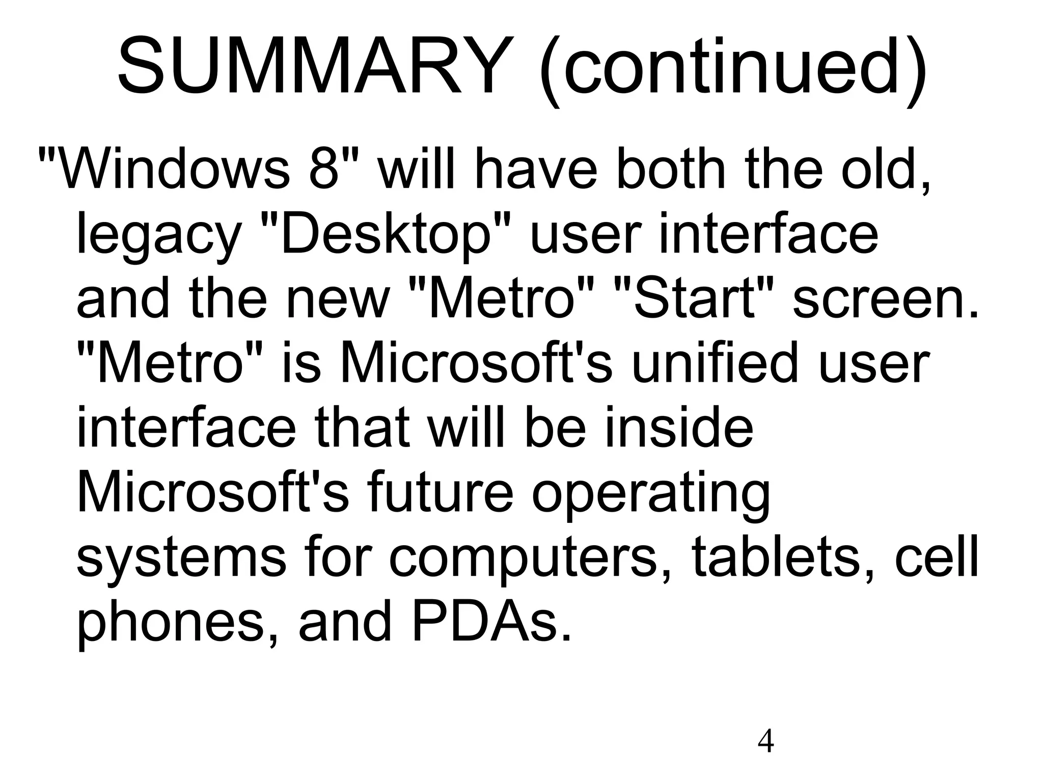 SUMMARY (continued) &quot;Windows 8&quot; will have both the old, legacy &quot;Desktop&quot; user interface and the new &quot;Metro&quot; &quot;Start&quot; screen. &quot;Metro&quot; is Microsoft's unified user interface that will be inside Microsoft's future operating systems for computers, tablets, cell phones, and PDAs. 