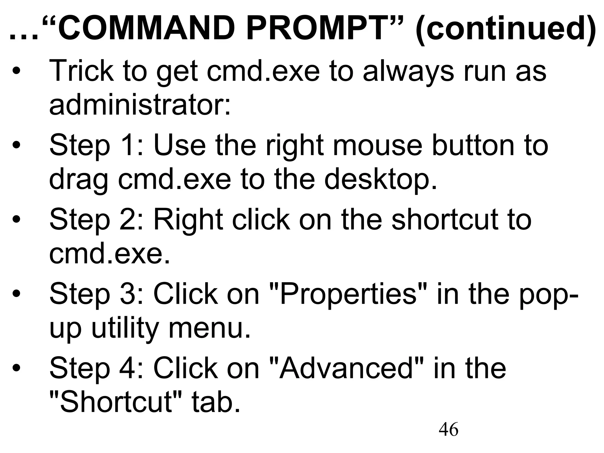 …“ COMMAND PROMPT” (continued) Trick to get cmd.exe to always run as administrator: Step 1: Use the right mouse button to drag cmd.exe to the desktop. Step 2: Right click on the shortcut to cmd.exe. Step 3: Click on &quot;Properties&quot; in the pop-up utility menu. Step 4: Click on &quot;Advanced&quot; in the &quot;Shortcut&quot; tab. 