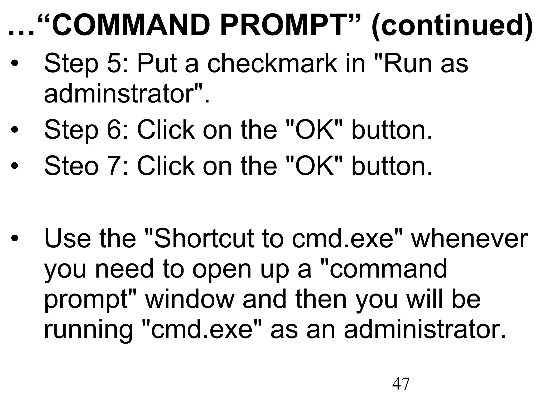 …“ COMMAND PROMPT” (continued) Step 5: Put a checkmark in &quot;Run as adminstrator&quot;. Step 6: Click on the &quot;OK&quot; button. Steo 7: Click on the &quot;OK&quot; button.   Use the &quot;Shortcut to cmd.exe&quot; whenever you need to open up a &quot;command prompt&quot; window and then you will be running &quot;cmd.exe&quot; as an administrator. 