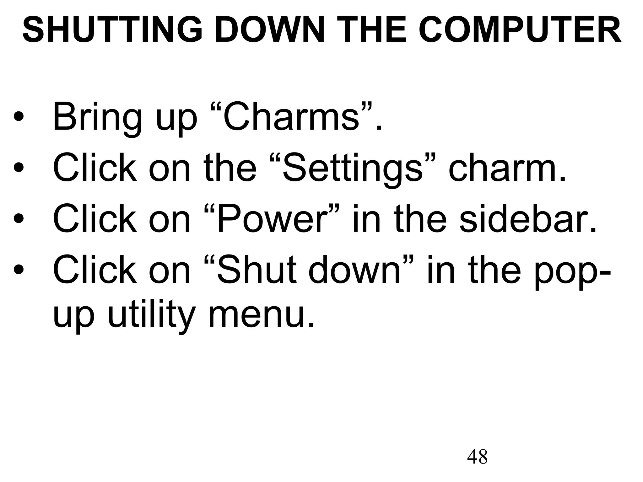 SHUTTING DOWN THE COMPUTER Bring up “Charms”. Click on the “Settings” charm. Click on “Power” in the sidebar. Click on “Shut down” in the pop-up utility menu. 