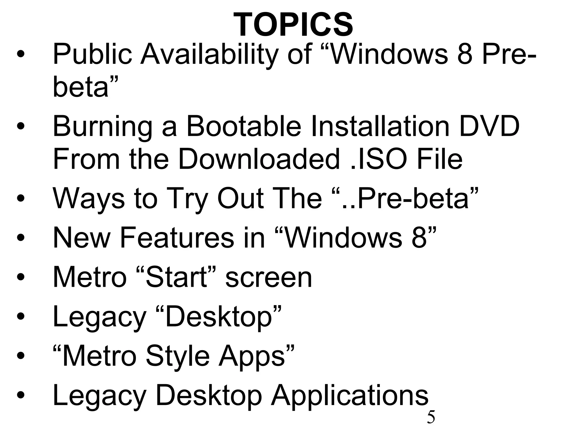 TOPICS Public Availability of “Windows 8 Pre-beta” Burning a Bootable Installation DVD From the Downloaded .ISO File Ways to Try Out The “..Pre-beta” New Features in “Windows 8” Metro “Start” screen Legacy “Desktop” “ Metro Style Apps” Legacy Desktop Applications 
