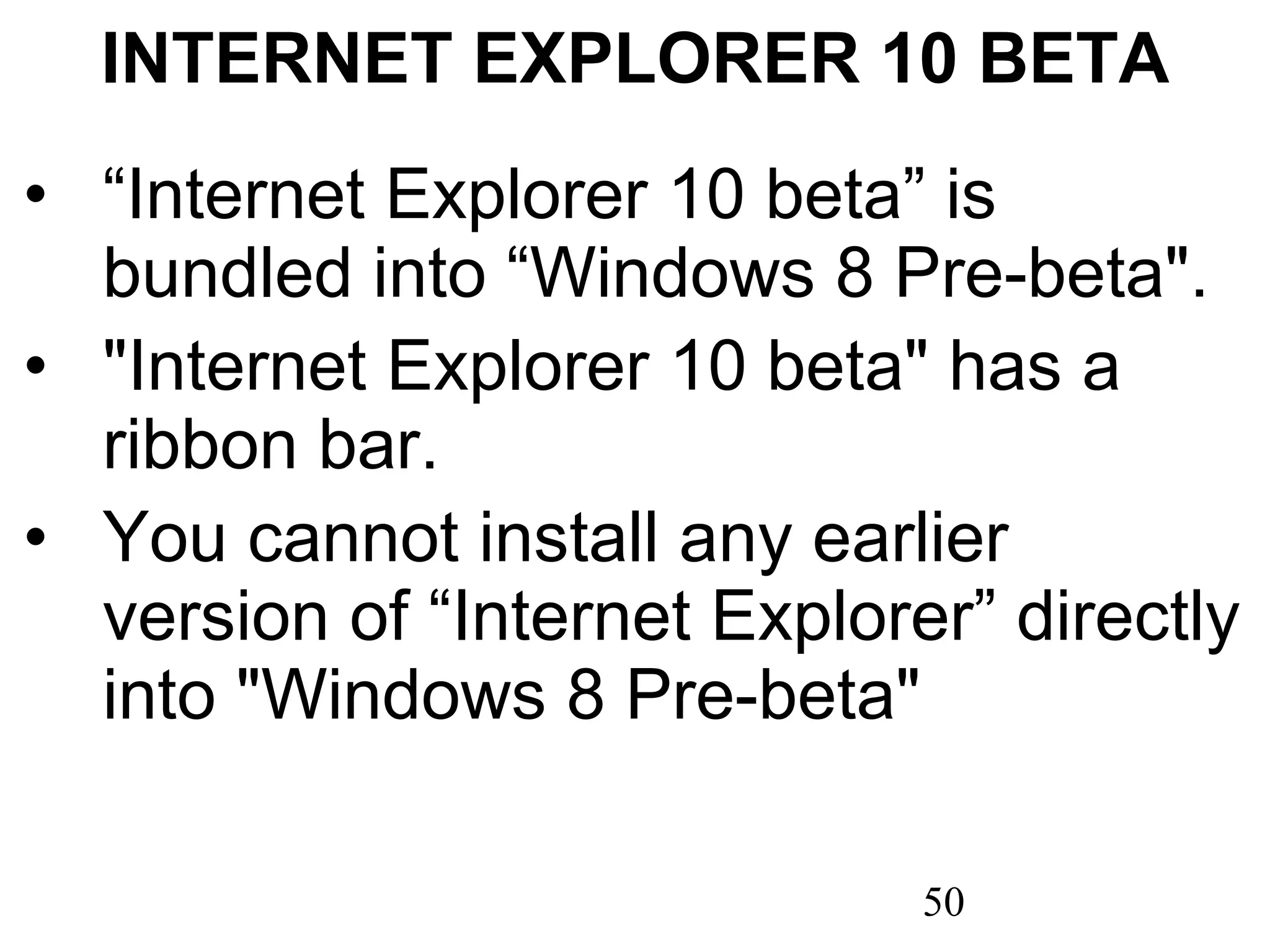 INTERNET EXPLORER 10 BETA “ Internet Explorer 10 beta” is bundled into “Windows 8 Pre-beta&quot;. &quot;Internet Explorer 10 beta&quot; has a ribbon bar. You cannot install any earlier version of “Internet Explorer” directly into &quot;Windows 8 Pre-beta&quot; 