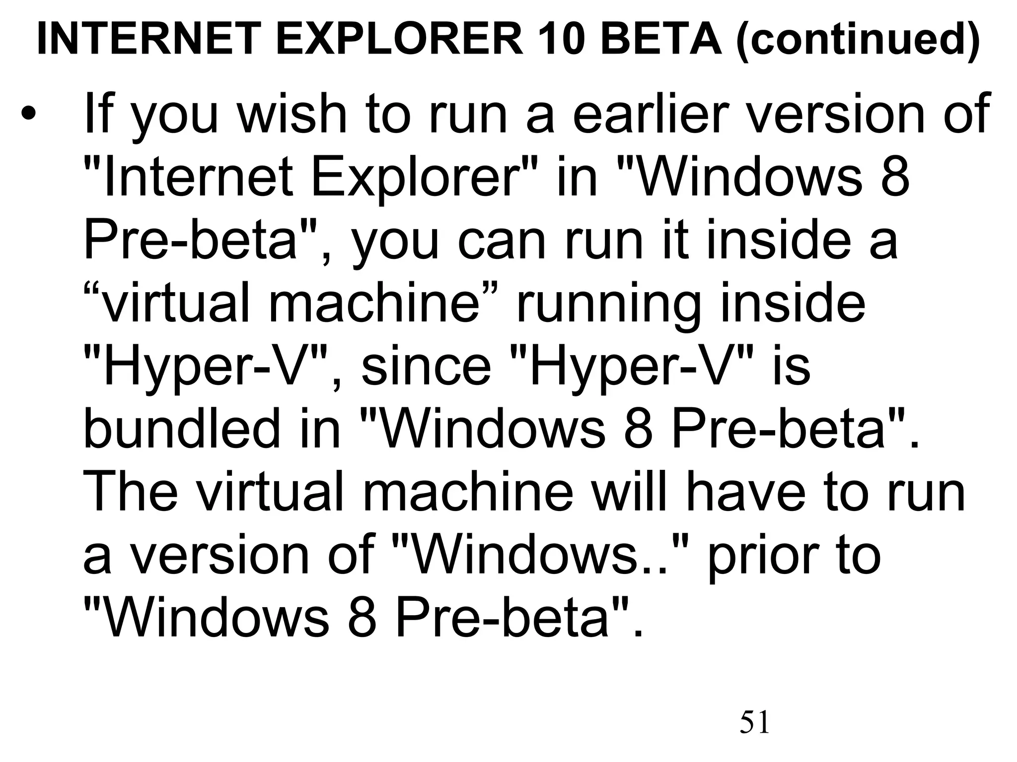 INTERNET EXPLORER 10 BETA (continued) If you wish to run a earlier version of &quot;Internet Explorer&quot; in &quot;Windows 8 Pre-beta&quot;, you can run it inside a “virtual machine” running inside &quot;Hyper-V&quot;, since &quot;Hyper-V&quot; is bundled in &quot;Windows 8 Pre-beta&quot;. The virtual machine will have to run a version of &quot;Windows..&quot; prior to &quot;Windows 8 Pre-beta&quot;. 