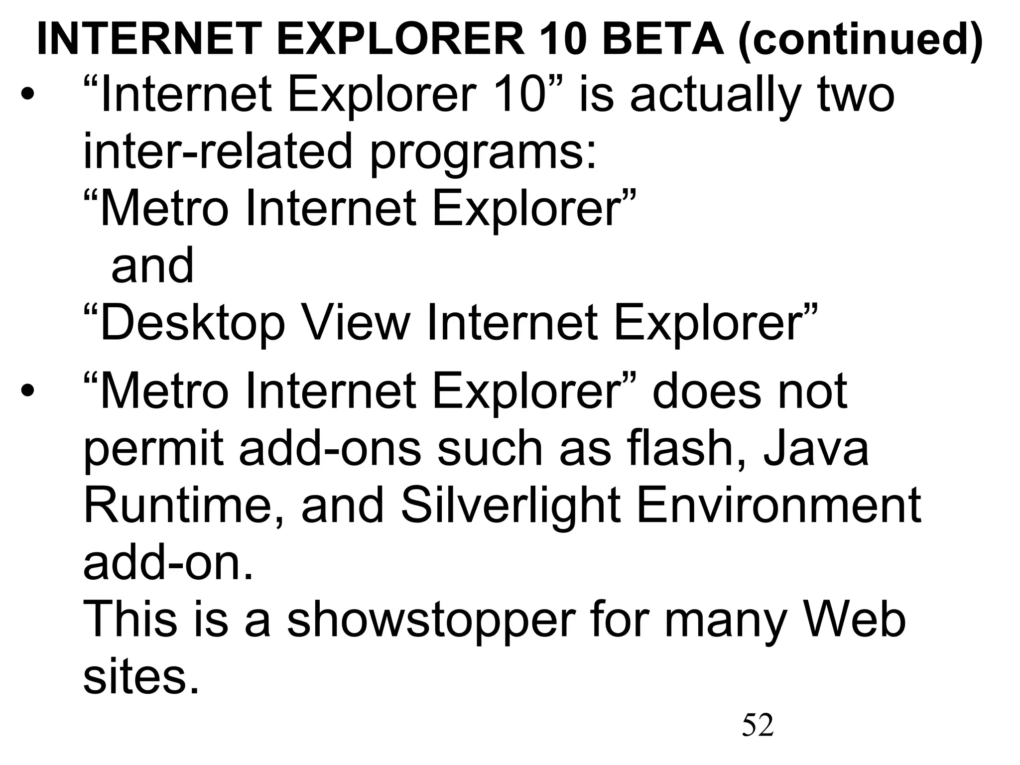 INTERNET EXPLORER 10 BETA (continued) “ Internet Explorer 10” is actually two inter-related programs:  “Metro Internet Explorer”  and  “Desktop View Internet Explorer” “ Metro Internet Explorer” does not permit add-ons such as flash, Java Runtime, and Silverlight Environment add-on.  This is a showstopper for many Web sites. 