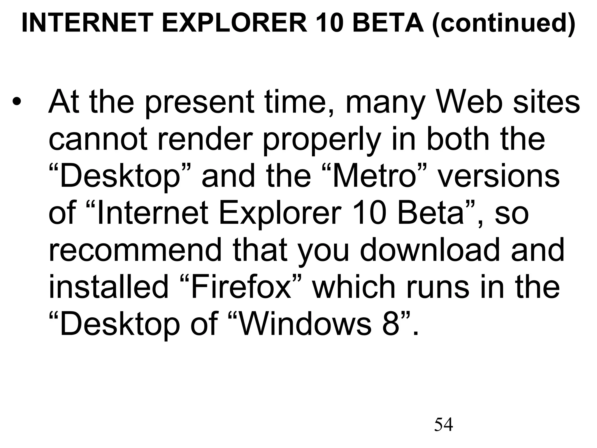INTERNET EXPLORER 10 BETA (continued) At the present time, many Web sites cannot render properly in both the “Desktop” and the “Metro” versions of “Internet Explorer 10 Beta”, so recommend that you download and installed “Firefox” which runs in the “Desktop of “Windows 8”. 