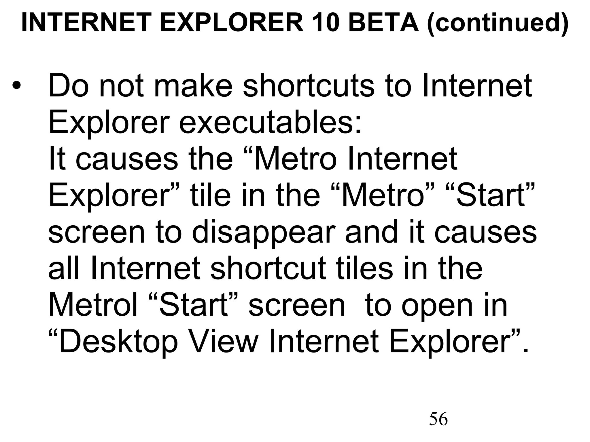 INTERNET EXPLORER 10 BETA (continued) Do not make shortcuts to Internet Explorer executables:  It causes the “Metro Internet Explorer” tile in the “Metro” “Start” screen to disappear and it causes all Internet shortcut tiles in the Metrol “Start” screen  to open in “Desktop View Internet Explorer”. 