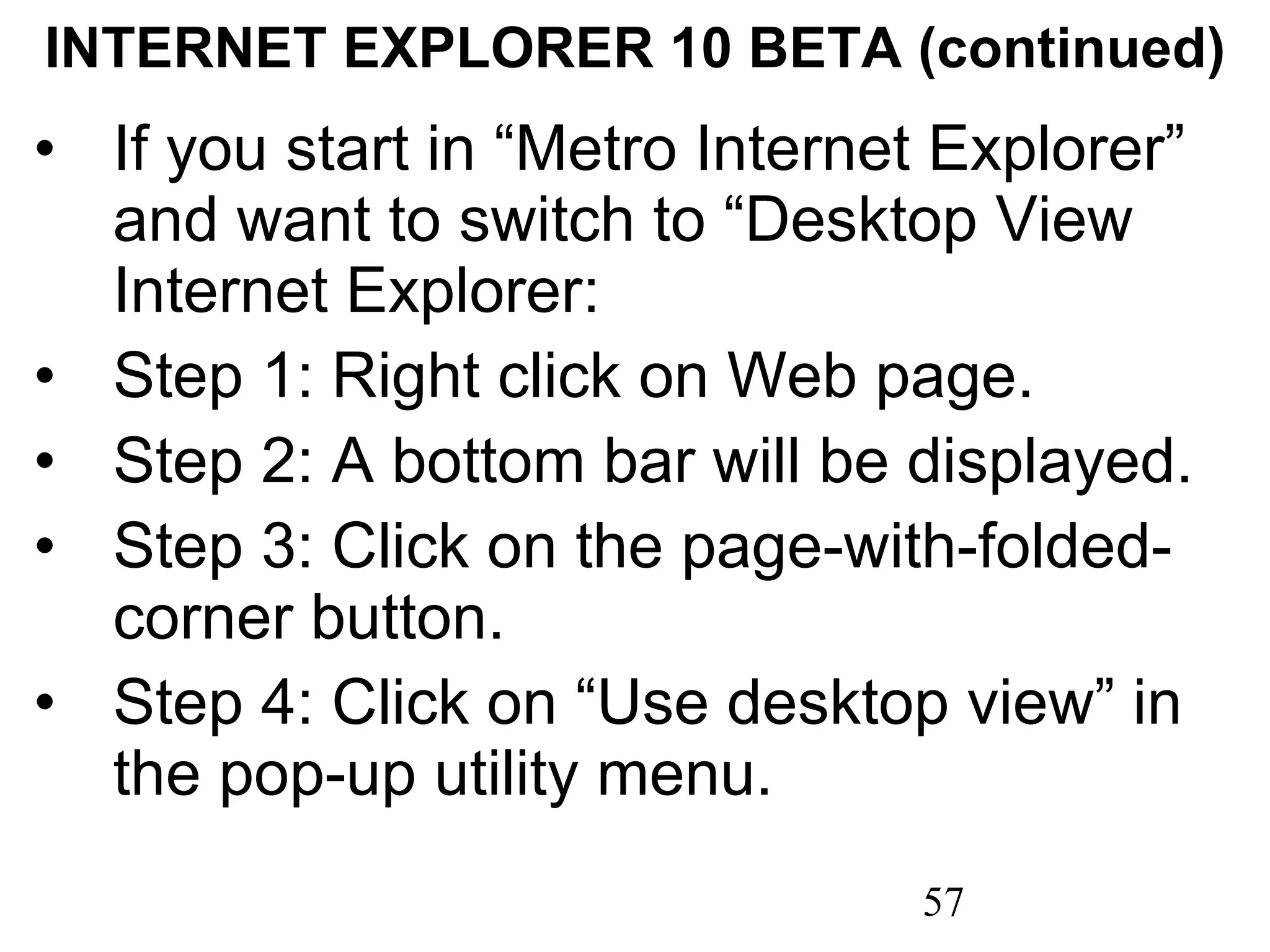 INTERNET EXPLORER 10 BETA (continued) If you start in “Metro Internet Explorer” and want to switch to “Desktop View Internet Explorer: Step 1: Right click on Web page. Step 2: A bottom bar will be displayed. Step 3: Click on the page-with-folded-corner button. Step 4: Click on “Use desktop view” in the pop-up utility menu. 