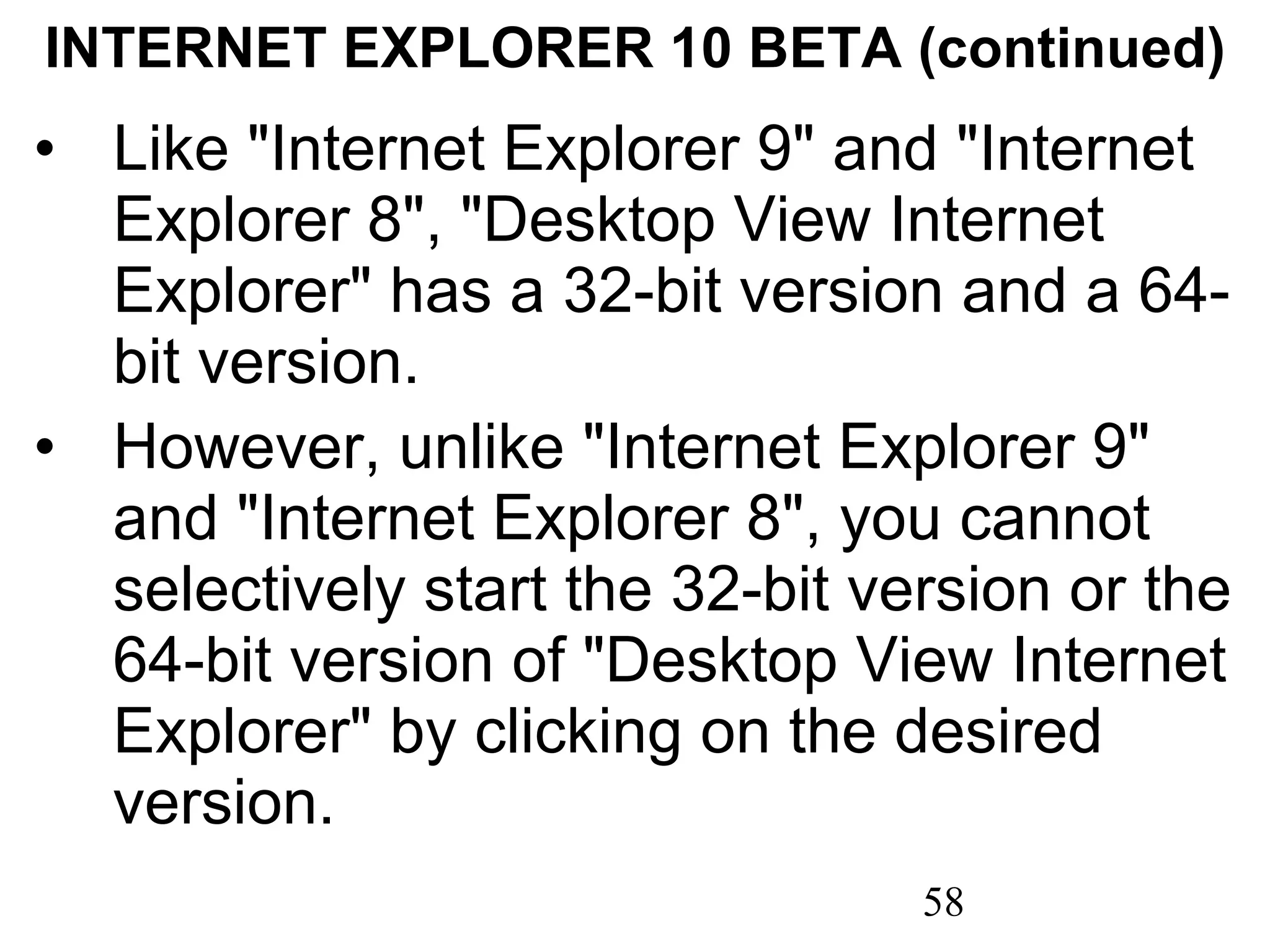 INTERNET EXPLORER 10 BETA (continued) Like &quot;Internet Explorer 9&quot; and &quot;Internet Explorer 8&quot;, &quot;Desktop View Internet Explorer&quot; has a 32-bit version and a 64-bit version. However, unlike &quot;Internet Explorer 9&quot; and &quot;Internet Explorer 8&quot;, you cannot selectively start the 32-bit version or the 64-bit version of &quot;Desktop View Internet Explorer&quot; by clicking on the desired version. 