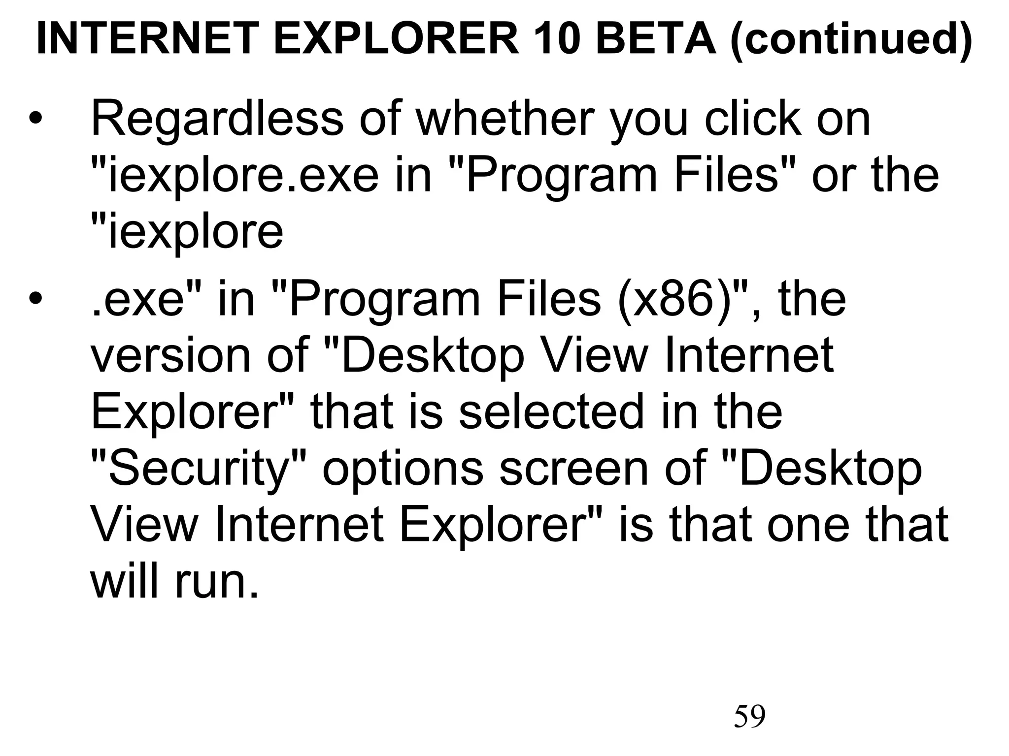 INTERNET EXPLORER 10 BETA (continued) Regardless of whether you click on &quot;iexplore.exe in &quot;Program Files&quot; or the &quot;iexplore  .exe&quot; in &quot;Program Files (x86)&quot;, the version of &quot;Desktop View Internet Explorer&quot; that is selected in the &quot;Security&quot; options screen of &quot;Desktop View Internet Explorer&quot; is that one that will run. 