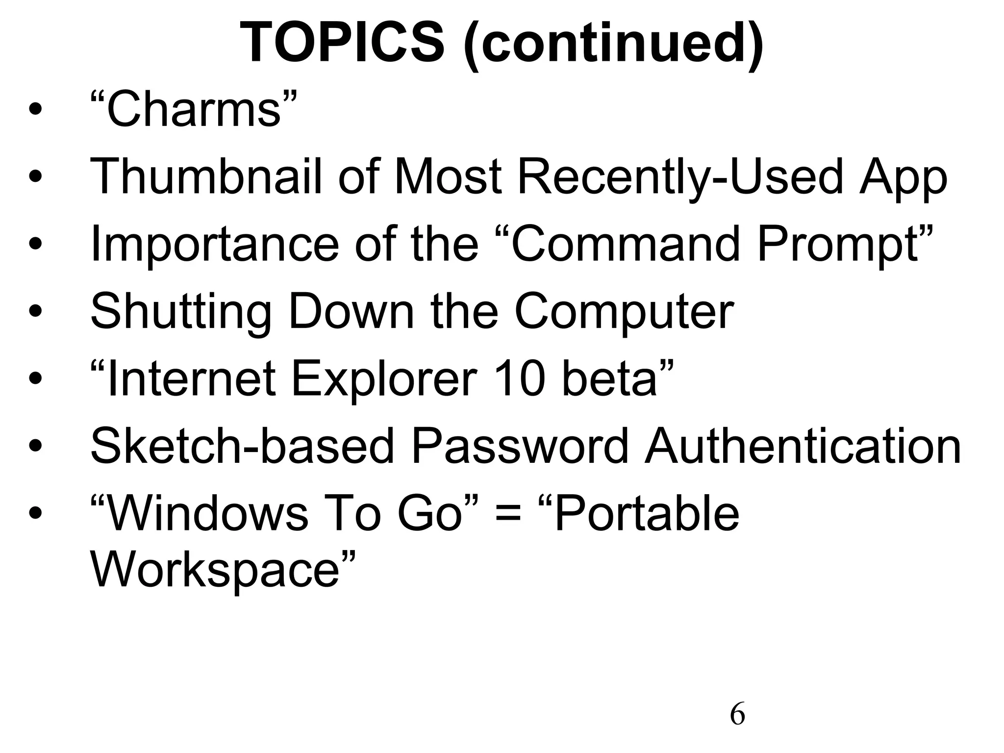 TOPICS (continued) “ Charms” Thumbnail of Most Recently-Used App Importance of the “Command Prompt” Shutting Down the Computer “ Internet Explorer 10 beta” Sketch-based Password Authentication “ Windows To Go” = “Portable Workspace” 