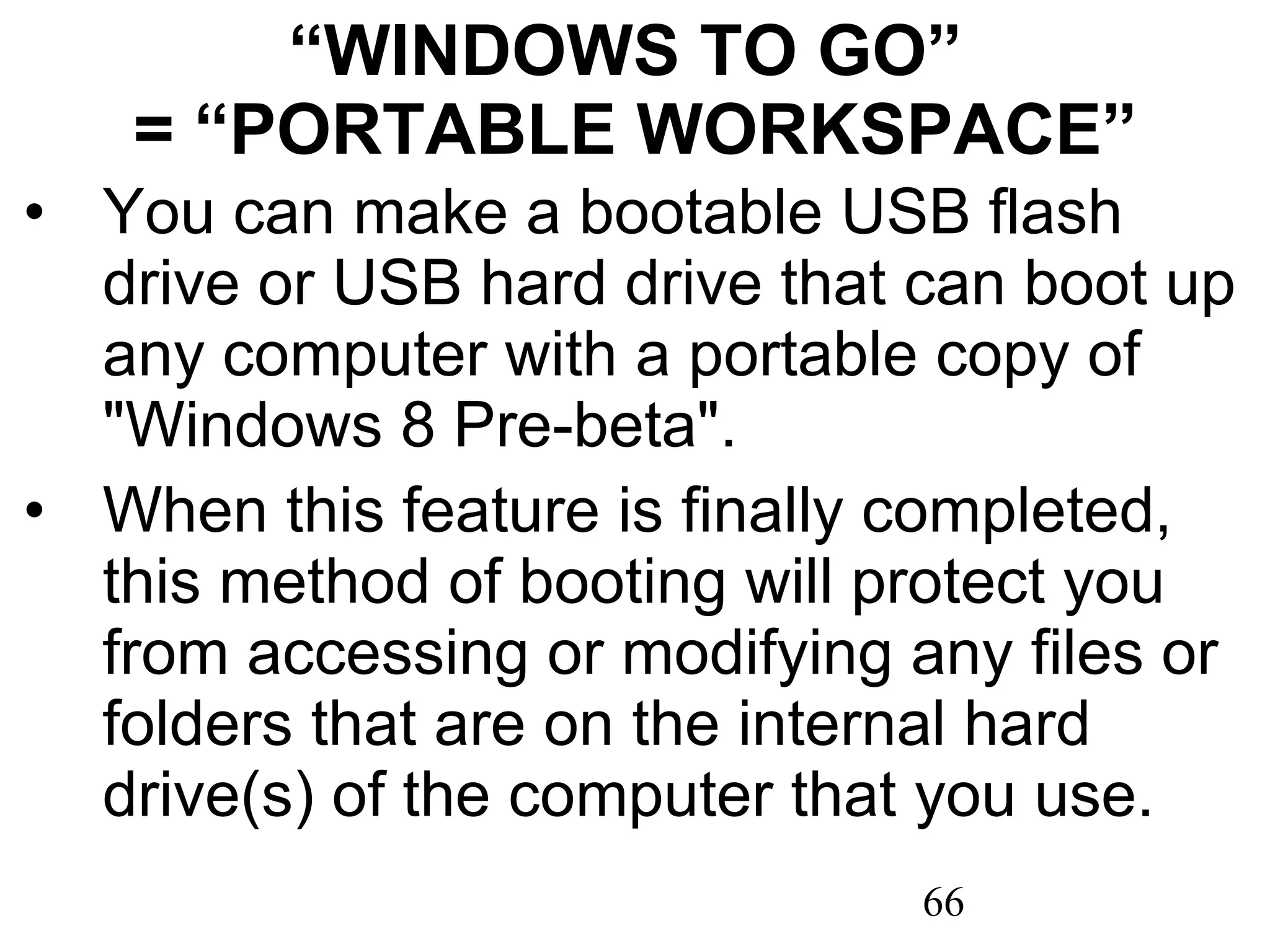 “ WINDOWS TO GO”  = “PORTABLE WORKSPACE” You can make a bootable USB flash drive or USB hard drive that can boot up any computer with a portable copy of &quot;Windows 8 Pre-beta&quot;.  When this feature is finally completed, this method of booting will protect you from accessing or modifying any files or folders that are on the internal hard drive(s) of the computer that you use. 