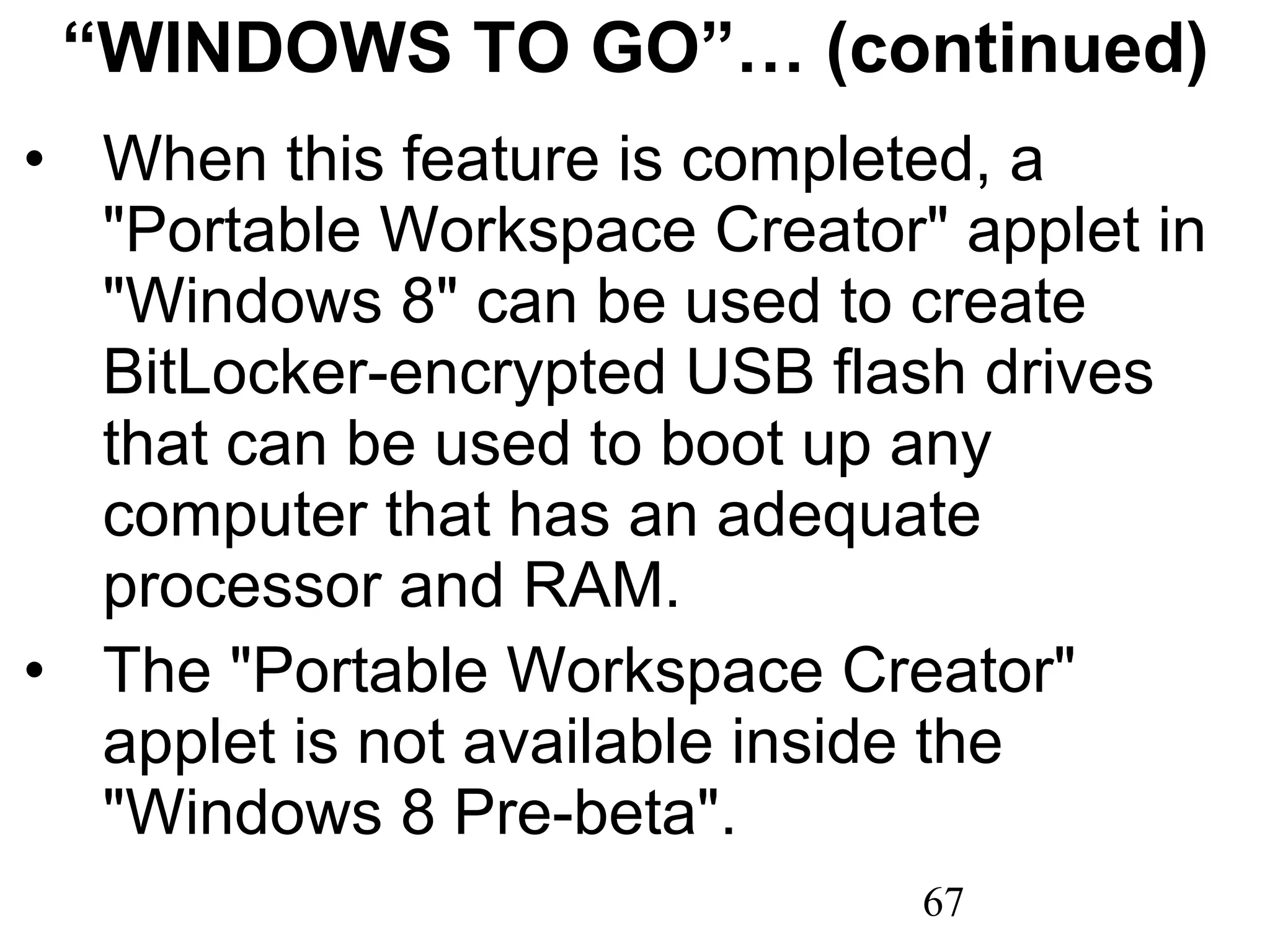 “ WINDOWS TO GO”… (continued) When this feature is completed, a &quot;Portable Workspace Creator&quot; applet in &quot;Windows 8&quot; can be used to create BitLocker-encrypted USB flash drives that can be used to boot up any computer that has an adequate processor and RAM. The &quot;Portable Workspace Creator&quot; applet is not available inside the &quot;Windows 8 Pre-beta&quot;. 