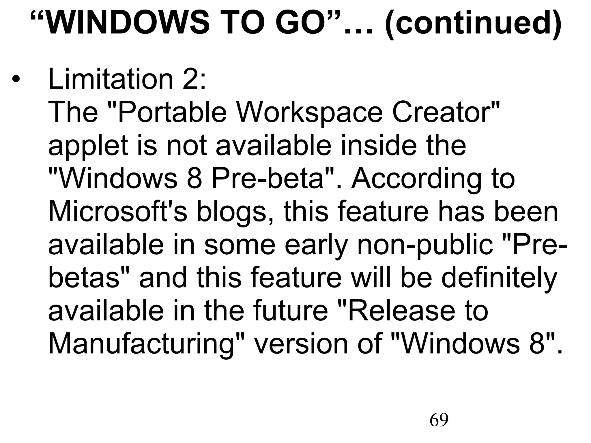 “ WINDOWS TO GO”… (continued) Limitation 2:  The &quot;Portable Workspace Creator&quot; applet is not available inside the &quot;Windows 8 Pre-beta&quot;. According to Microsoft's blogs, this feature has been available in some early non-public &quot;Pre-betas&quot; and this feature will be definitely available in the future &quot;Release to Manufacturing&quot; version of &quot;Windows 8&quot;. 