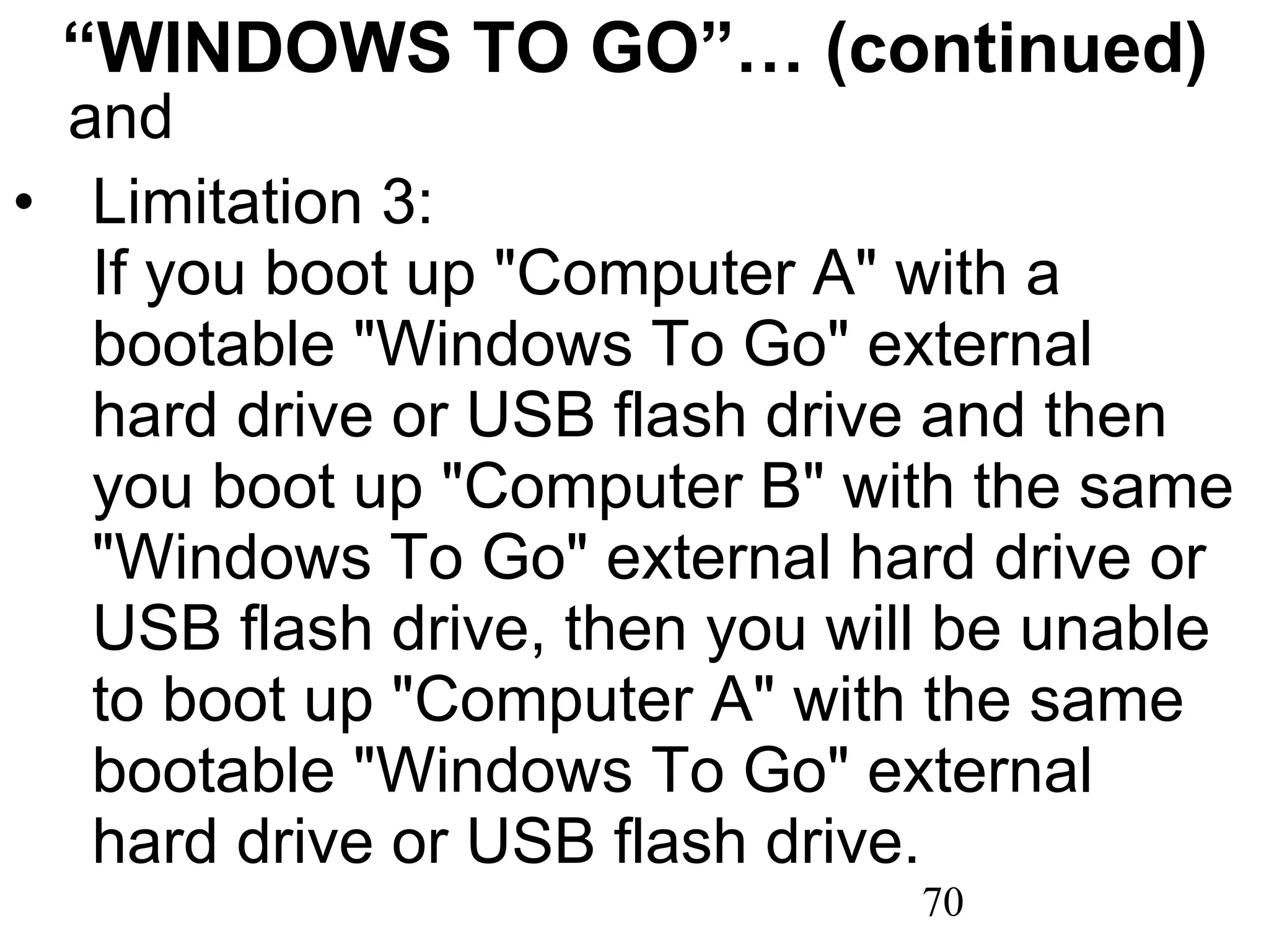 “ WINDOWS TO GO”… (continued) and Limitation 3:  If you boot up &quot;Computer A&quot; with a bootable &quot;Windows To Go&quot; external hard drive or USB flash drive and then you boot up &quot;Computer B&quot; with the same &quot;Windows To Go&quot; external hard drive or USB flash drive, then you will be unable to boot up &quot;Computer A&quot; with the same bootable &quot;Windows To Go&quot; external hard drive or USB flash drive.  