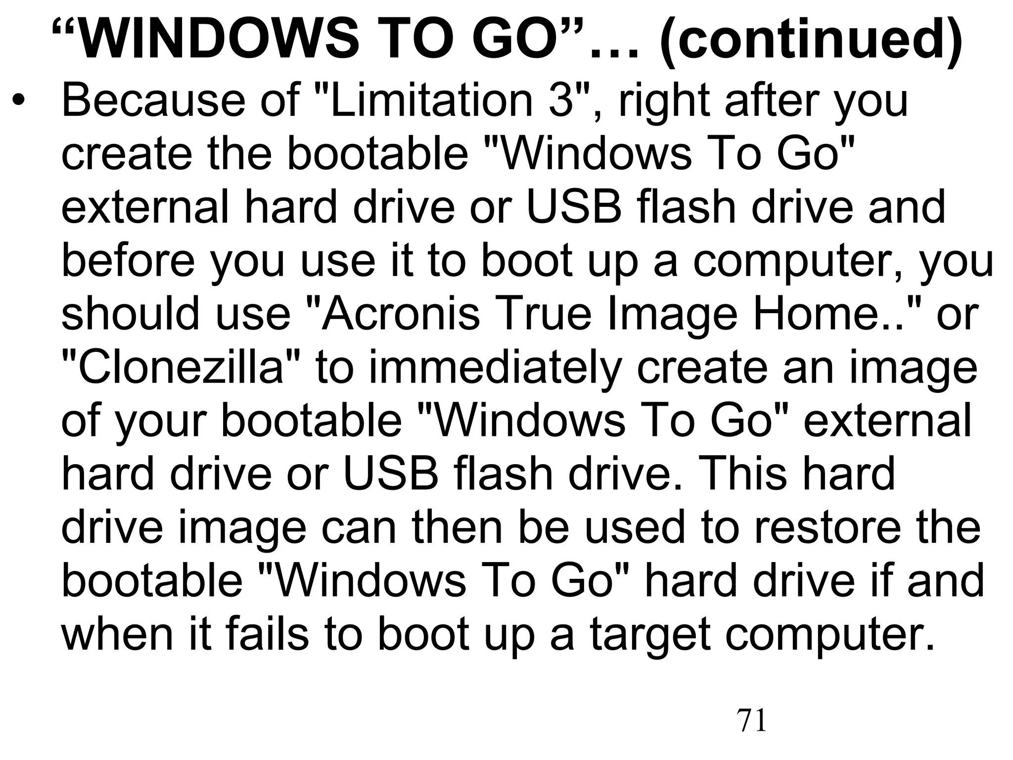 “ WINDOWS TO GO”… (continued) Because of &quot;Limitation 3&quot;, right after you create the bootable &quot;Windows To Go&quot; external hard drive or USB flash drive and before you use it to boot up a computer, you should use &quot;Acronis True Image Home..&quot; or &quot;Clonezilla&quot; to immediately create an image of your bootable &quot;Windows To Go&quot; external hard drive or USB flash drive. This hard drive image can then be used to restore the bootable &quot;Windows To Go&quot; hard drive if and when it fails to boot up a target computer. 