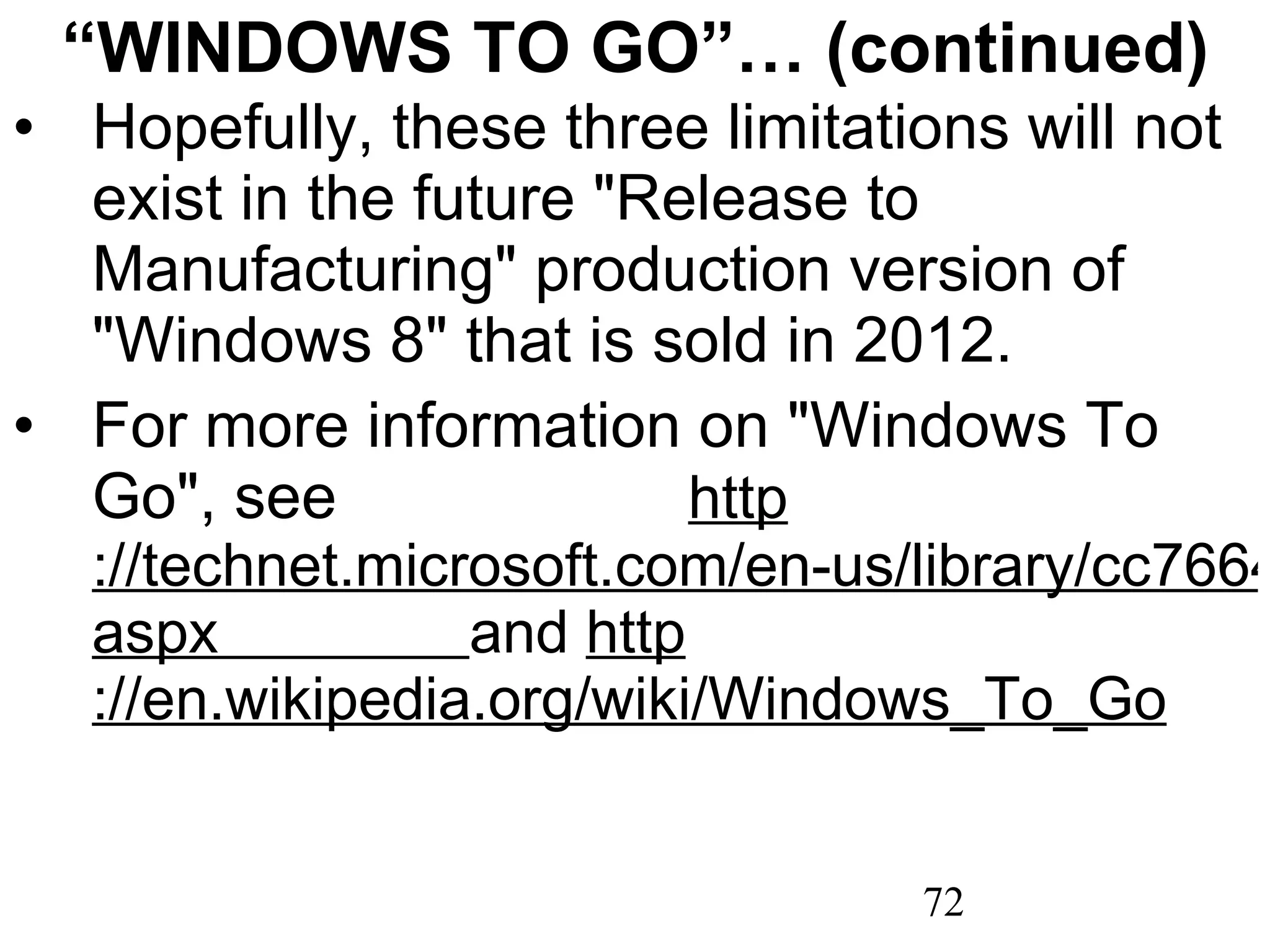 “ WINDOWS TO GO”… (continued) Hopefully, these three limitations will not exist in the future &quot;Release to Manufacturing&quot; production version of &quot;Windows 8&quot; that is sold in 2012.  For more information on &quot;Windows To Go&quot;, see  http ://technet.microsoft.com/en-us/library/cc766465(WS.10). aspx   and  http ://en.wikipedia.org/wiki/Windows_To_Go 