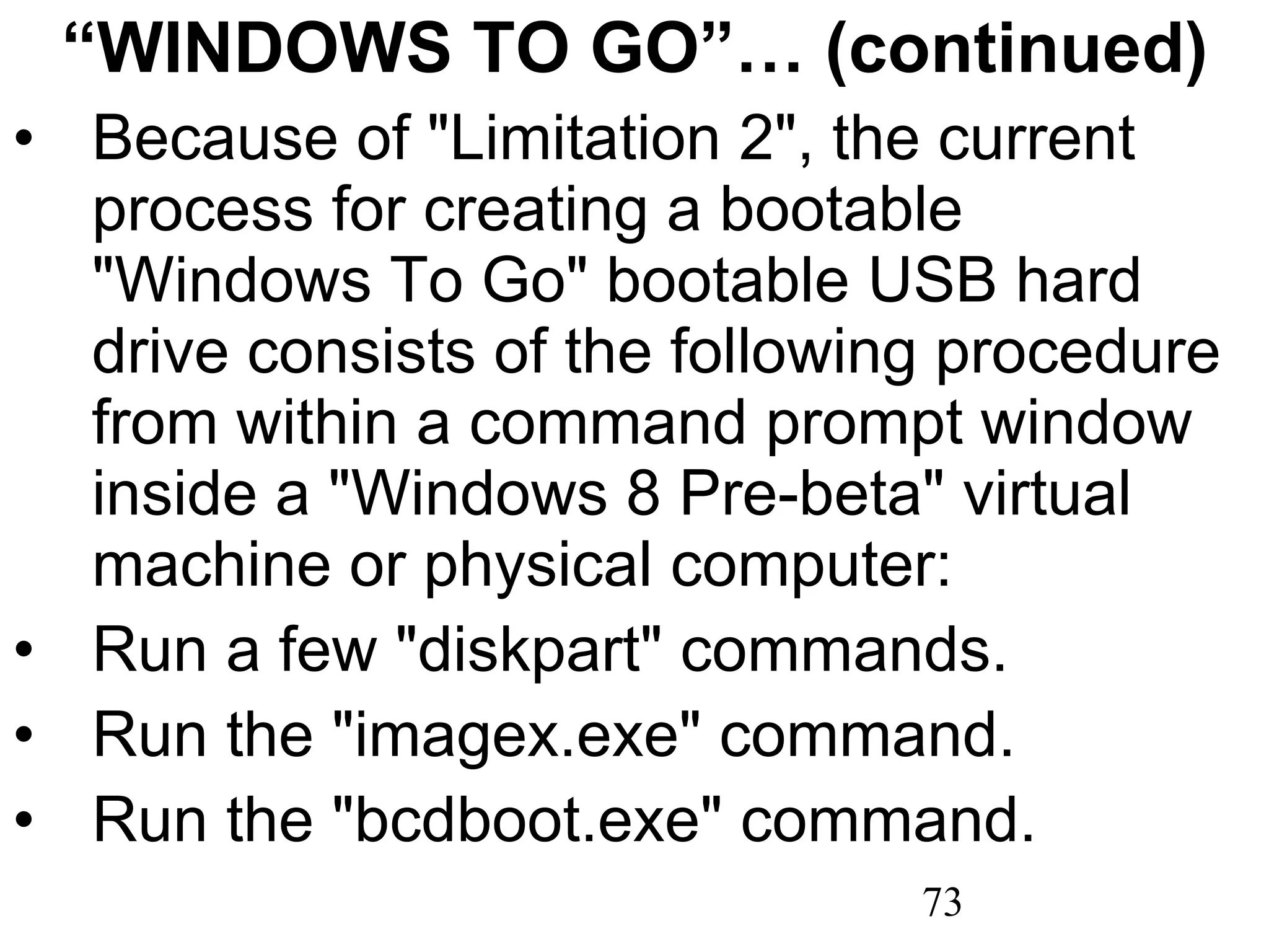 “ WINDOWS TO GO”… (continued) Because of &quot;Limitation 2&quot;, the current process for creating a bootable &quot;Windows To Go&quot; bootable USB hard drive consists of the following procedure from within a command prompt window inside a &quot;Windows 8 Pre-beta&quot; virtual machine or physical computer: Run a few &quot;diskpart&quot; commands. Run the &quot;imagex.exe&quot; command. Run the &quot;bcdboot.exe&quot; command. 