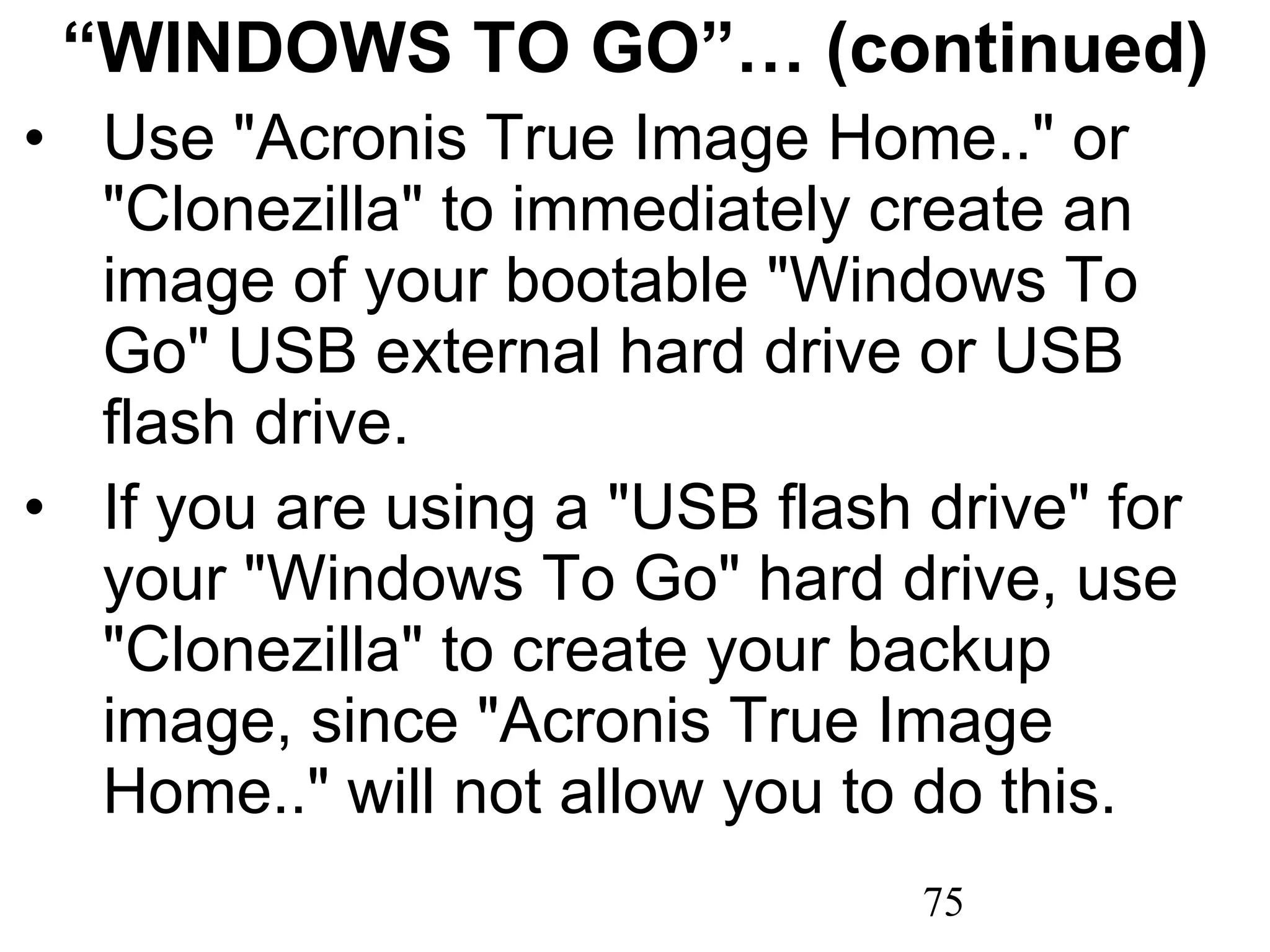 “ WINDOWS TO GO”… (continued) Use &quot;Acronis True Image Home..&quot; or &quot;Clonezilla&quot; to immediately create an image of your bootable &quot;Windows To Go&quot; USB external hard drive or USB flash drive. If you are using a &quot;USB flash drive&quot; for your &quot;Windows To Go&quot; hard drive, use &quot;Clonezilla&quot; to create your backup image, since &quot;Acronis True Image Home..&quot; will not allow you to do this. 