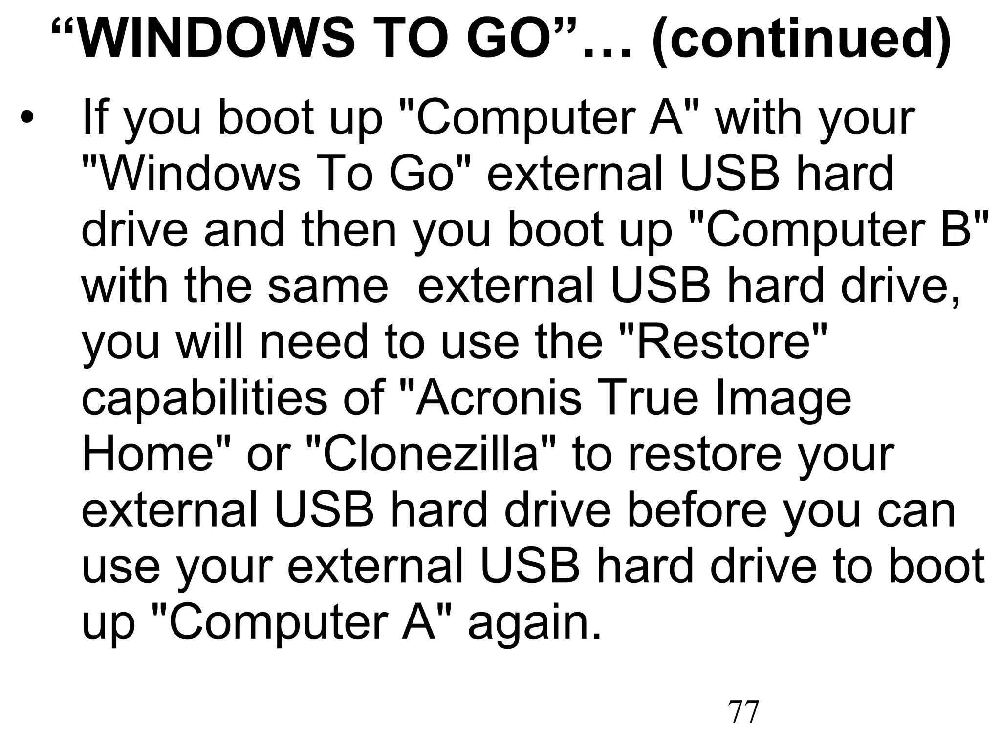 “ WINDOWS TO GO”… (continued) If you boot up &quot;Computer A&quot; with your &quot;Windows To Go&quot; external USB hard drive and then you boot up &quot;Computer B&quot; with the same  external USB hard drive, you will need to use the &quot;Restore&quot; capabilities of &quot;Acronis True Image Home&quot; or &quot;Clonezilla&quot; to restore your external USB hard drive before you can use your external USB hard drive to boot up &quot;Computer A&quot; again. 
