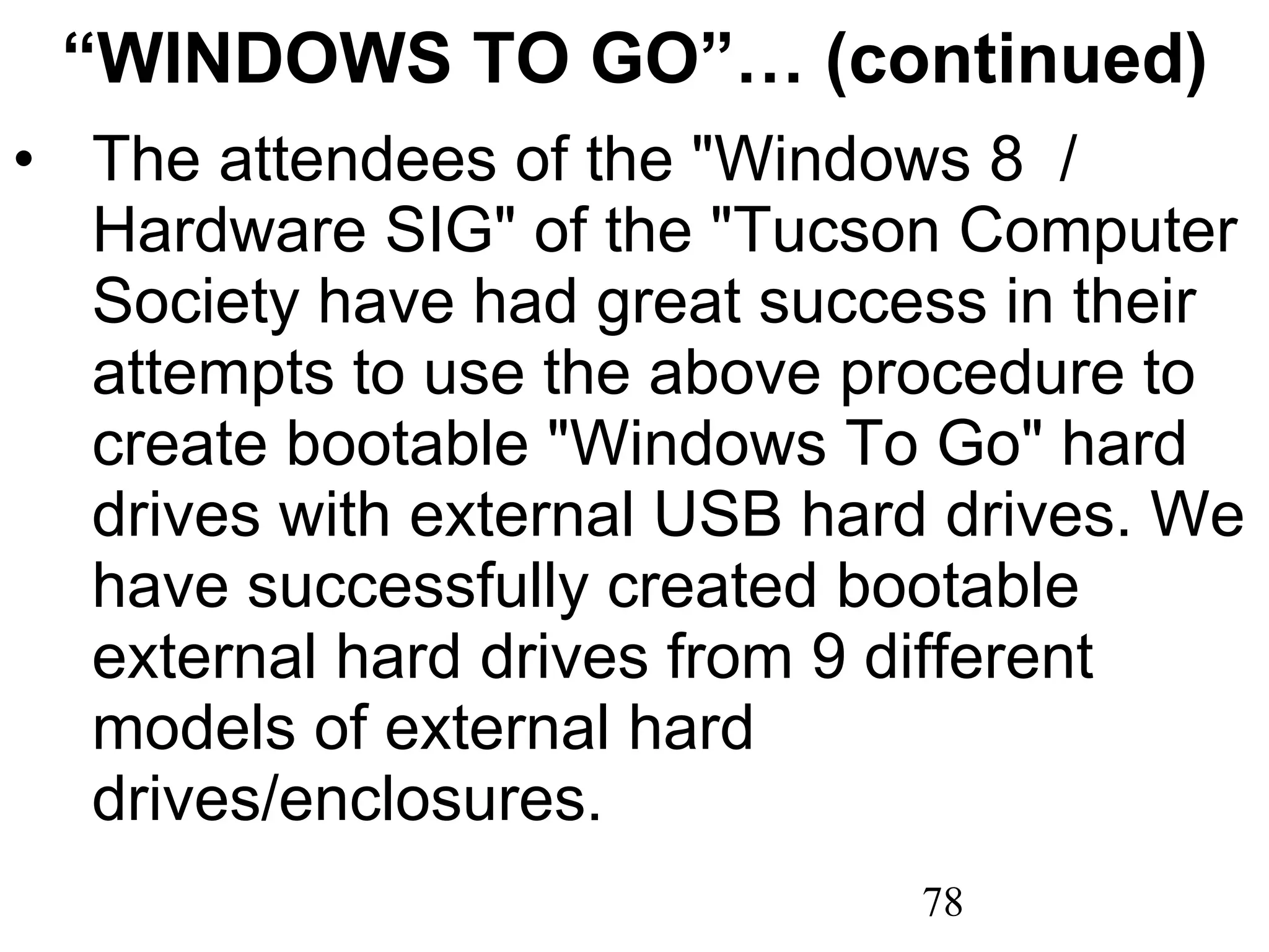 “ WINDOWS TO GO”… (continued) The attendees of the &quot;Windows 8  / Hardware SIG&quot; of the &quot;Tucson Computer Society have had great success in their attempts to use the above procedure to create bootable &quot;Windows To Go&quot; hard drives with external USB hard drives. We have successfully created bootable external hard drives from 9 different models of external hard drives/enclosures. 