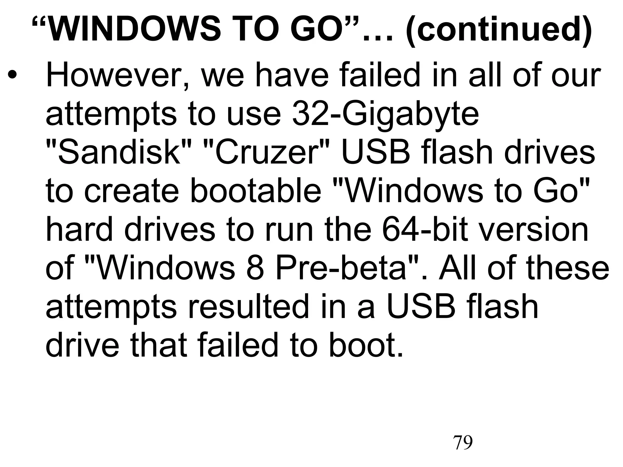 “ WINDOWS TO GO”… (continued) However, we have failed in all of our attempts to use 32-Gigabyte &quot;Sandisk&quot; &quot;Cruzer&quot; USB flash drives to create bootable &quot;Windows to Go&quot; hard drives to run the 64-bit version of &quot;Windows 8 Pre-beta&quot;. All of these attempts resulted in a USB flash drive that failed to boot. 