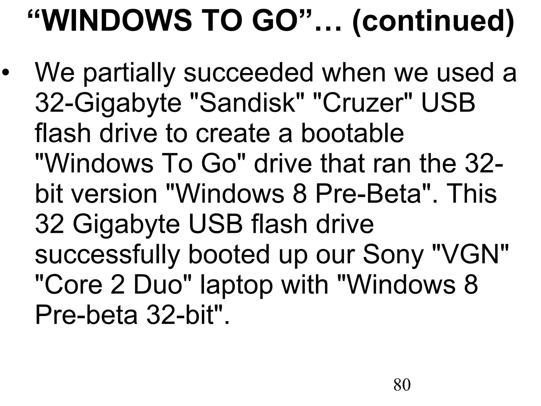 “ WINDOWS TO GO”… (continued) We partially succeeded when we used a 32-Gigabyte &quot;Sandisk&quot; &quot;Cruzer&quot; USB flash drive to create a bootable &quot;Windows To Go&quot; drive that ran the 32-bit version &quot;Windows 8 Pre-Beta&quot;. This 32 Gigabyte USB flash drive successfully booted up our Sony &quot;VGN&quot; &quot;Core 2 Duo&quot; laptop with &quot;Windows 8 Pre-beta 32-bit&quot;.  