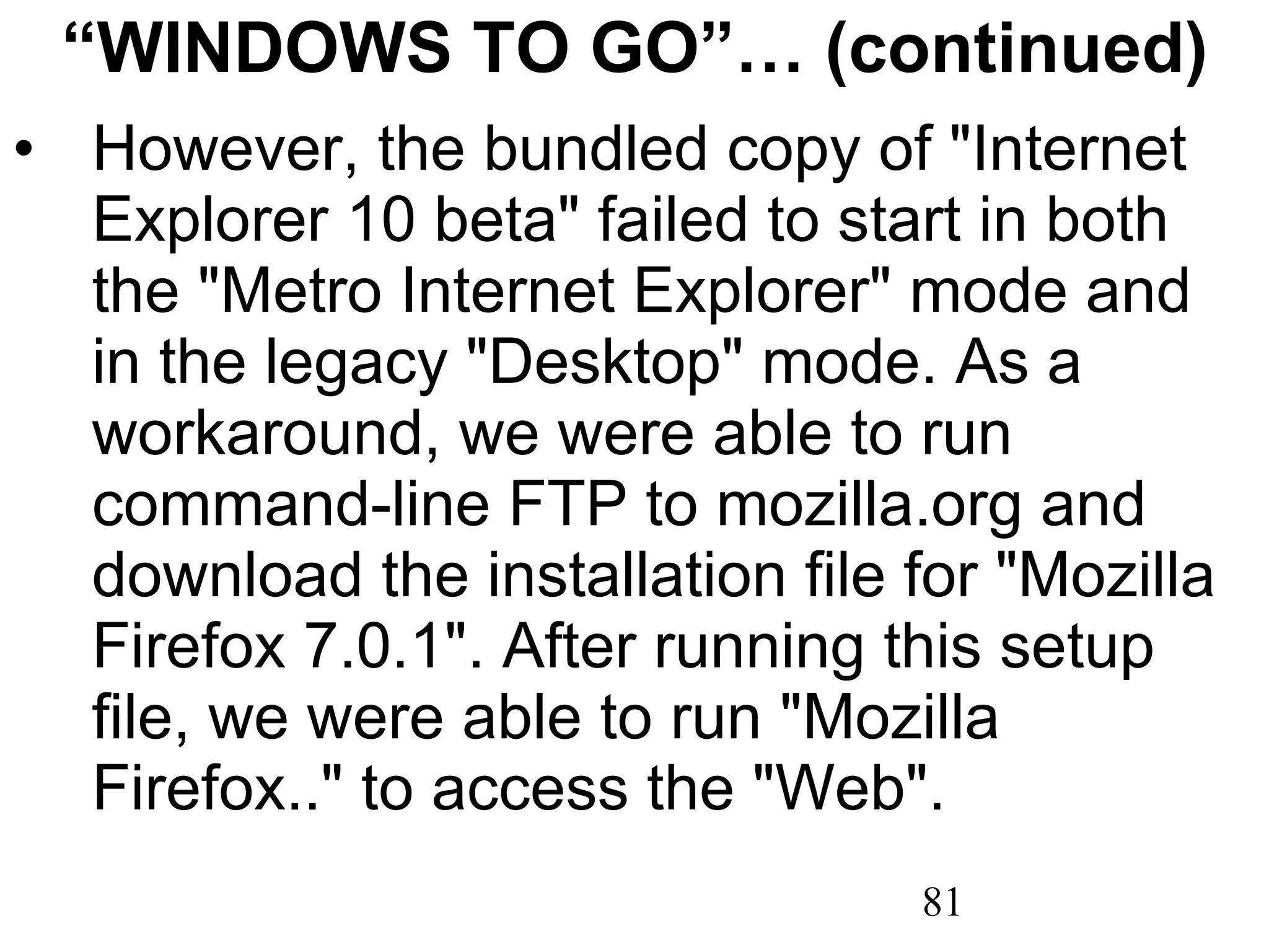 “ WINDOWS TO GO”… (continued) However, the bundled copy of &quot;Internet Explorer 10 beta&quot; failed to start in both the &quot;Metro Internet Explorer&quot; mode and in the legacy &quot;Desktop&quot; mode. As a workaround, we were able to run command-line FTP to mozilla.org and download the installation file for &quot;Mozilla Firefox 7.0.1&quot;. After running this setup file, we were able to run &quot;Mozilla Firefox..&quot; to access the &quot;Web&quot;. 