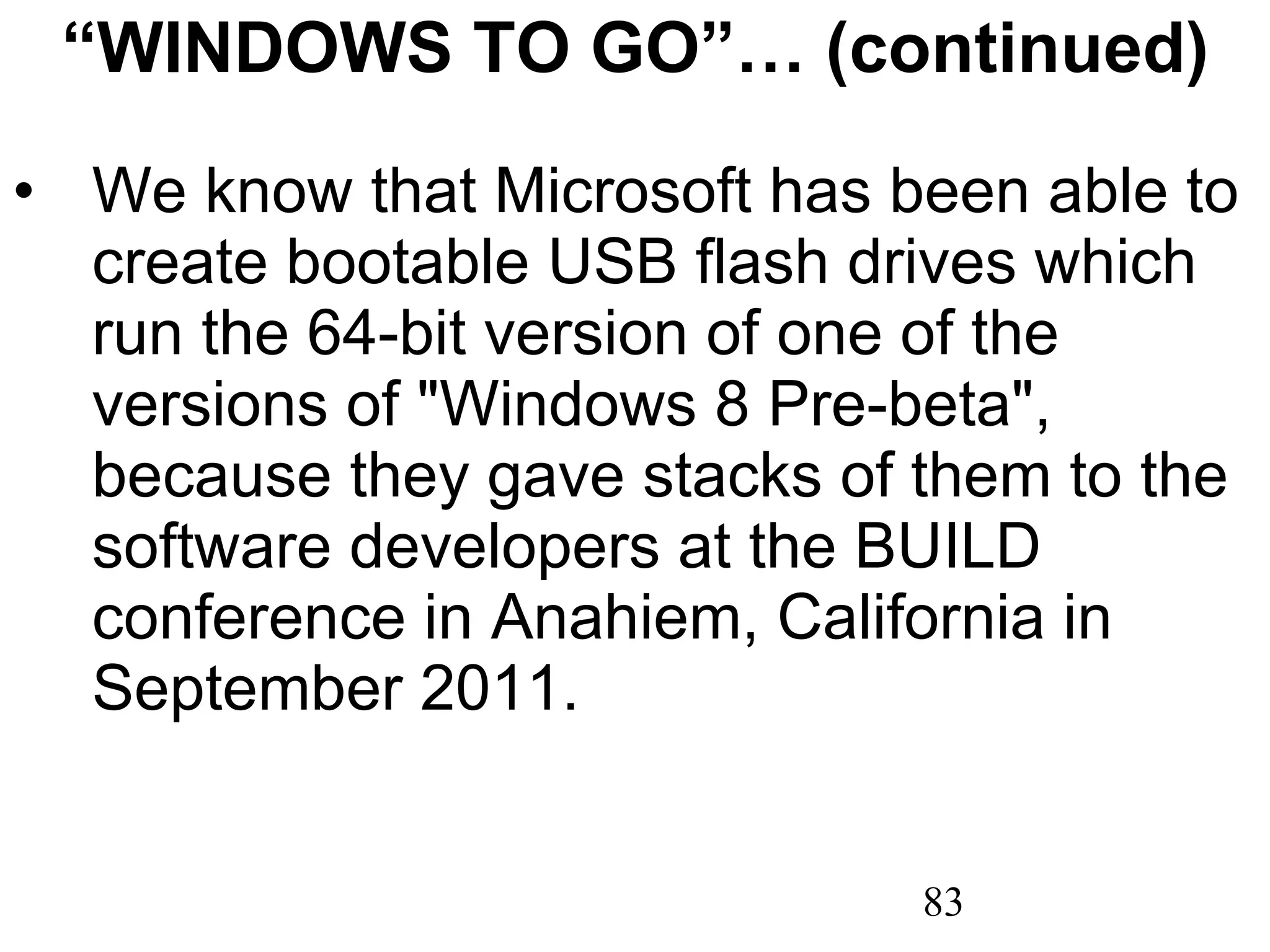 “ WINDOWS TO GO”… (continued) We know that Microsoft has been able to create bootable USB flash drives which run the 64-bit version of one of the versions of &quot;Windows 8 Pre-beta&quot;, because they gave stacks of them to the software developers at the BUILD conference in Anahiem, California in September 2011. 