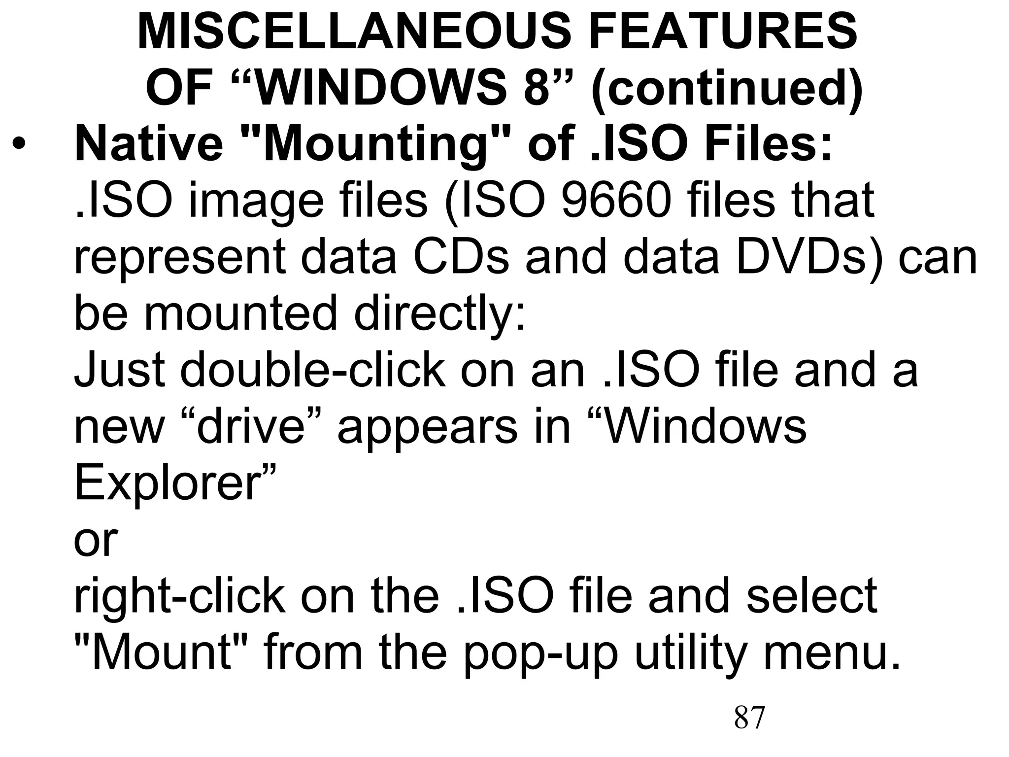 MISCELLANEOUS FEATURES  OF “WINDOWS 8” (continued) Native &quot;Mounting&quot; of .ISO Files:  .ISO image files (ISO 9660 files that represent data CDs and data DVDs) can be mounted directly:  Just double-click on an .ISO file and a new “drive” appears in “Windows Explorer”  or  right-click on the .ISO file and select &quot;Mount&quot; from the pop-up utility menu. 