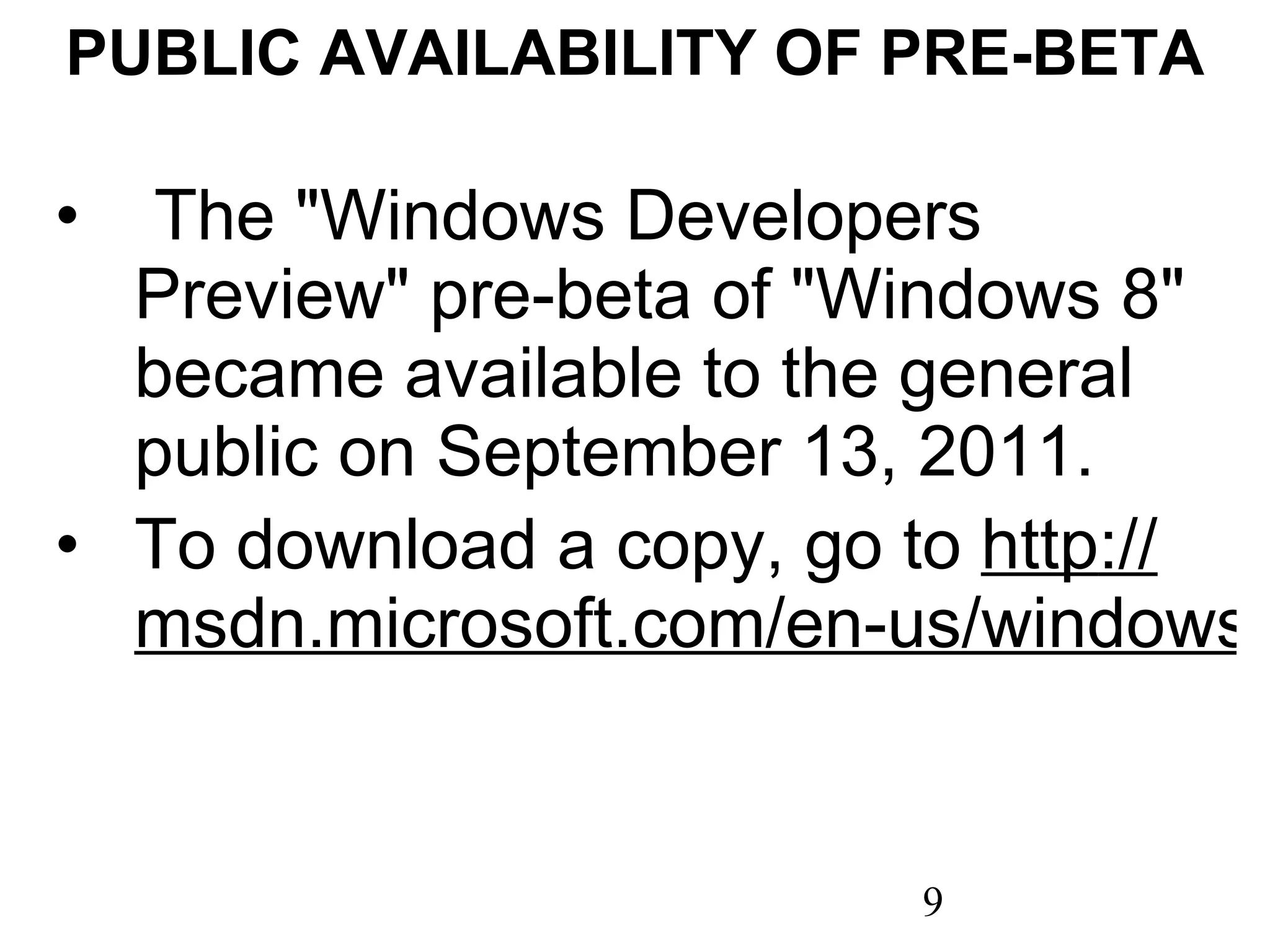 PUBLIC AVAILABILITY OF PRE-BETA   The &quot;Windows Developers Preview&quot; pre-beta of &quot;Windows 8&quot; became available to the general public on September 13, 2011. To download a copy, go to  http :// msdn.microsoft.com/en-us/windows/apps/br229516 