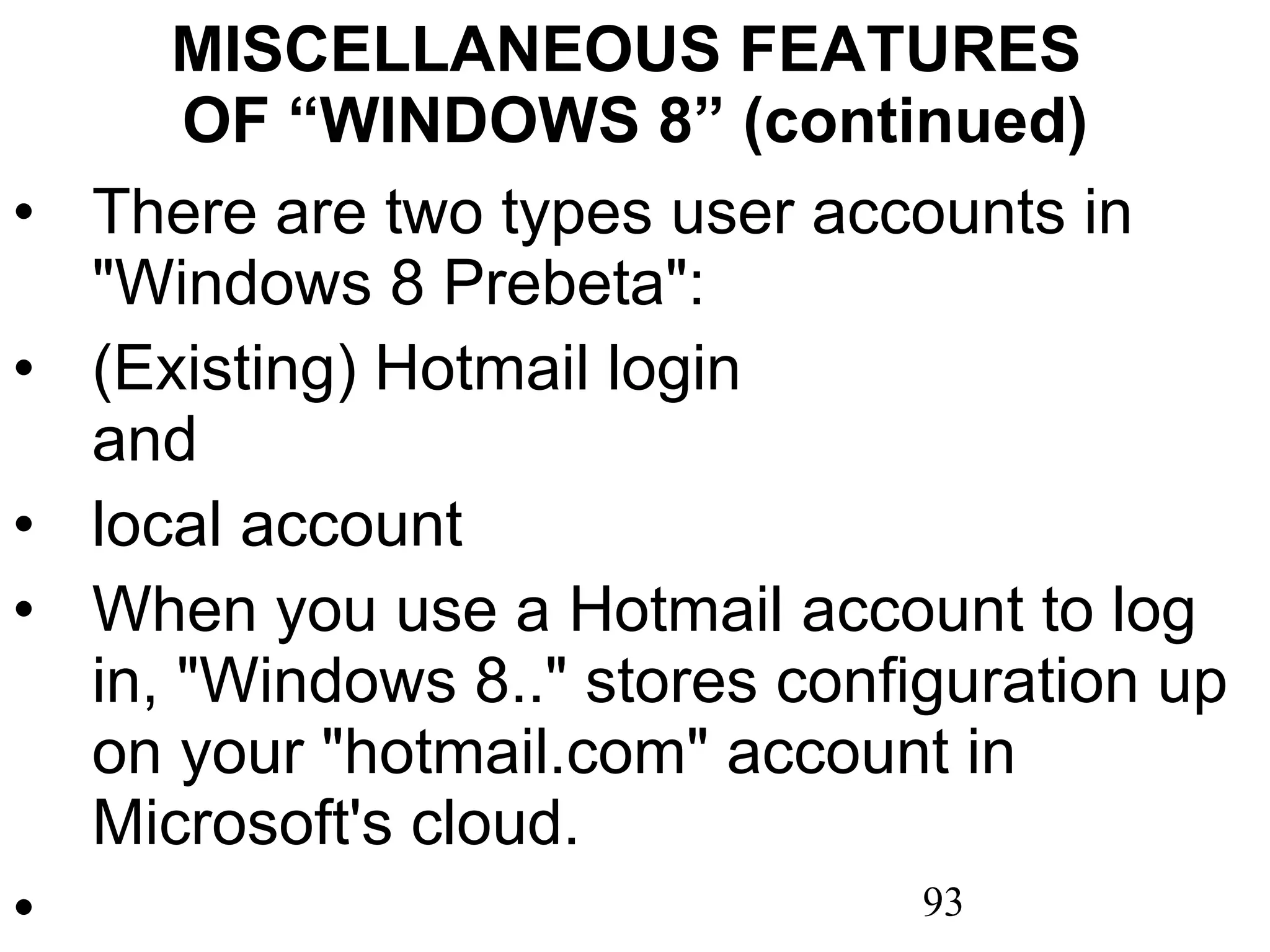 MISCELLANEOUS FEATURES  OF “WINDOWS 8” (continued) There are two types user accounts in &quot;Windows 8 Prebeta&quot;: (Existing) Hotmail login  and local account When you use a Hotmail account to log in, &quot;Windows 8..&quot; stores configuration up on your &quot;hotmail.com&quot; account in Microsoft's cloud.   