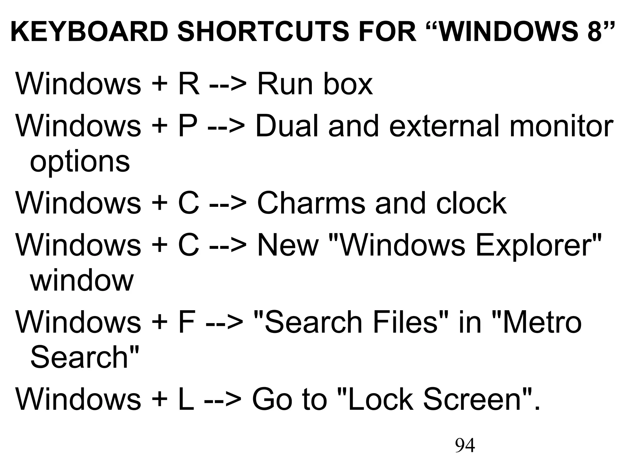 KEYBOARD SHORTCUTS FOR “WINDOWS 8”  Windows + R --> Run box   Windows + P --> Dual and external monitor options   Windows + C --> Charms and clock   Windows + C --> New &quot;Windows Explorer&quot; window   Windows + F --> &quot;Search Files&quot; in &quot;Metro Search&quot;   Windows + L --> Go to &quot;Lock Screen&quot;.   