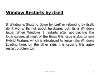 Window Restarts by itself
If Window is Shutting Down by itself or rebooting by itself,
don’t worry, Its not about hardware, but, its a Windows
issue. When Windows 8 restarts after approaching the
login screen, at most of the times this issue is due to new
Hybrid Feature, which is introduced to lessen the Windows
Loading time, on the other side, it is causing this auto-
restart problem too.
www.1akal.com 3
 
