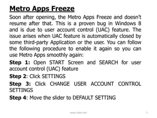 Metro Apps Freeze
Soon after opening, the Metro Apps Freeze and doesn’t
resume after that. This is a proven bug in Windows 8
and is due to user account control (UAC) feature. The
issue arises when UAC feature is automatically closed by
some third-party Application or the user. You can follow
the following procedure to enable it again so you can
use Metro Apps smoothly again:
Step 1: Open START Screen and SEARCH for user
account control (UAC) feature
Step 2: Click SETTINGS
Step 3: Click CHANGE USER ACCOUNT CONTROL
SETTINGS
Step 4: Move the slider to DEFAULT SETTING
www.1akal.com 5
 