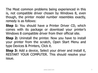 The Most common problems being experienced in this
is, not compatible driver chosen by Windows 8, even
though, the printer model number resembles exactly,
remedy is as follows:
Step 1: You should have a Printer Driver CD, which
comes with its package or download your printer’s
Windows 8 compatible driver from their official site.
Step 2: Uninstall the printer. Now you have to install
your printer from the scratch, Open Start Menu and
type Devices & Printers, Click it.
Step 3: Add a device, Select your driver and install it,
RESTART YOUR COMPUTER. This should resolve your
issue.
www.1akal.com 7
 