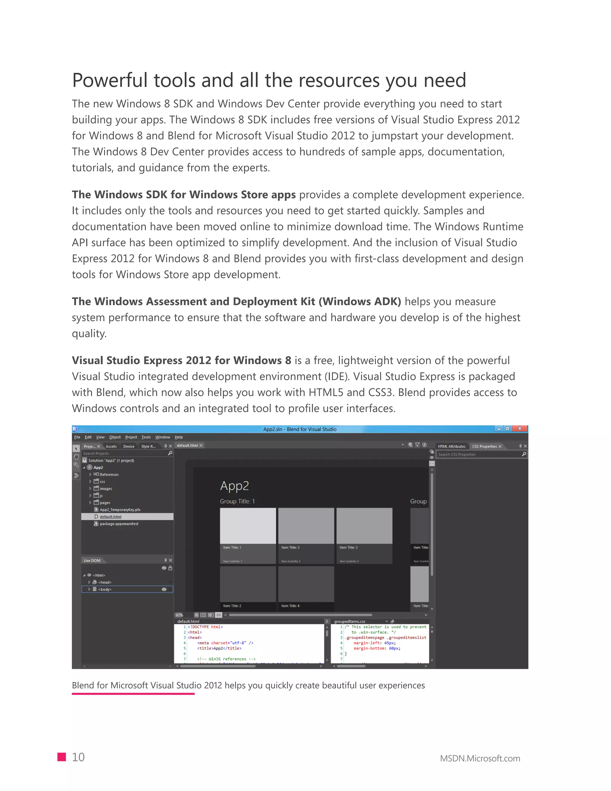 Powerful tools and all the resources you need
The new Windows 8 SDK and Windows Dev Center provide everything you need to start
building your apps. The Windows 8 SDK includes free versions of Visual Studio Express 2012
for Windows 8 and Blend for Microsoft Visual Studio 2012 to jumpstart your development.
The Windows 8 Dev Center provides access to hundreds of sample apps, documentation,
tutorials, and guidance from the experts.

The Windows SDK for Windows Store apps provides a complete development experience.
It includes only the tools and resources you need to get started quickly. Samples and
documentation have been moved online to minimize download time. The Windows Runtime
API surface has been optimized to simplify development. And the inclusion of Visual Studio
Express 2012 for Windows 8 and Blend provides you with first-class development and design
tools for Windows Store app development.

The Windows Assessment and Deployment Kit (Windows ADK) helps you measure
system performance to ensure that the software and hardware you develop is of the highest
quality.

Visual Studio Express 2012 for Windows 8 is a free, lightweight version of the powerful
Visual Studio integrated development environment (IDE). Visual Studio Express is packaged
with Blend, which now also helps you work with HTML5 and CSS3. Blend provides access to
Windows controls and an integrated tool to proﬁle user interfaces.




Blend for Microsoft Visual Studio 2012 helps you quickly create beautiful user experiences




10                                                                                           MSDN.Microsoft.com
 