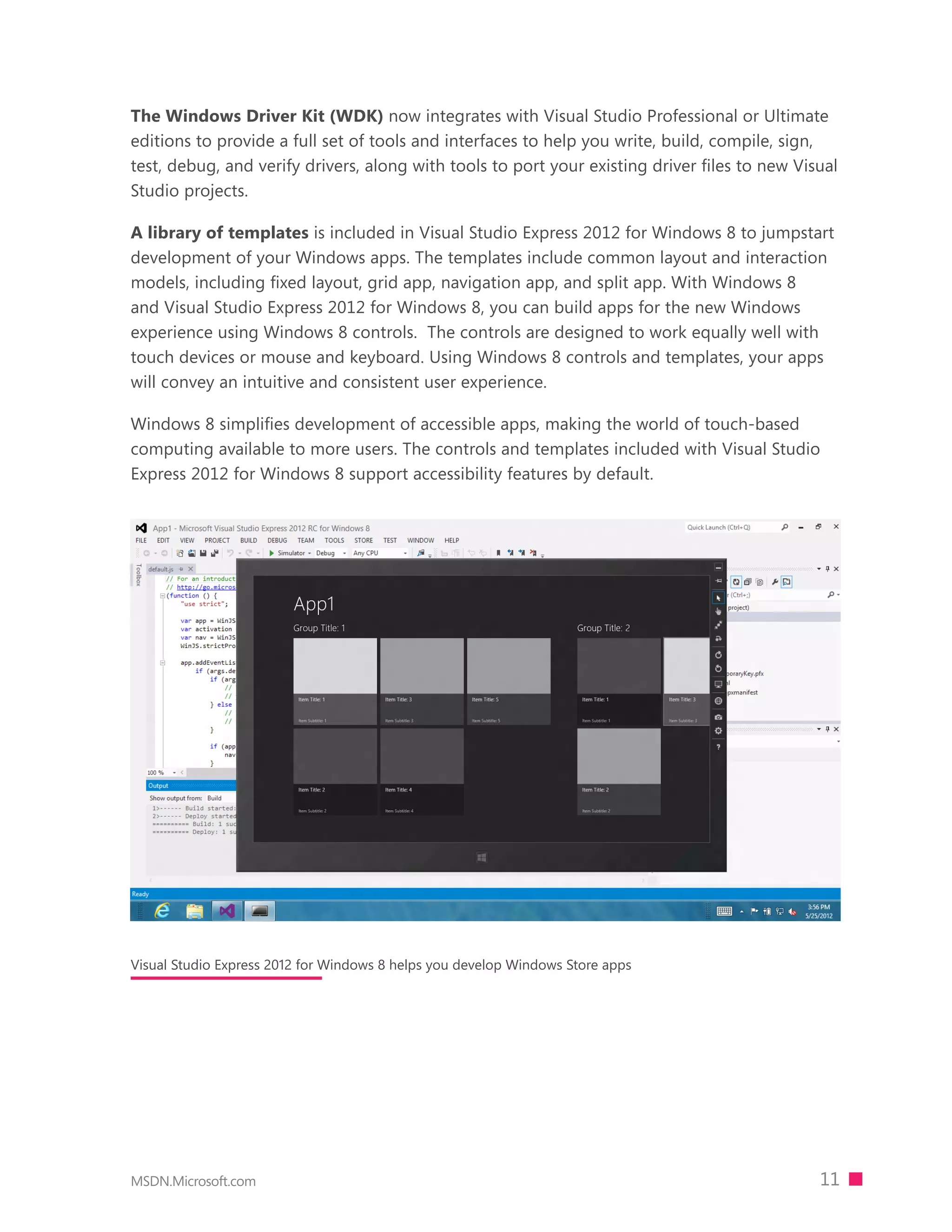 The Windows Driver Kit (WDK) now integrates with Visual Studio Professional or Ultimate
editions to provide a full set of tools and interfaces to help you write, build, compile, sign,
test, debug, and verify drivers, along with tools to port your existing driver ﬁles to new Visual
Studio projects.

A library of templates is included in Visual Studio Express 2012 for Windows 8 to jumpstart
development of your Windows apps. The templates include common layout and interaction
models, including fixed layout, grid app, navigation app, and split app. With Windows 8
and Visual Studio Express 2012 for Windows 8, you can build apps for the new Windows
experience using Windows 8 controls. The controls are designed to work equally well with
touch devices or mouse and keyboard. Using Windows 8 controls and templates, your apps
will convey an intuitive and consistent user experience.

Windows 8 simplifies development of accessible apps, making the world of touch-based
computing available to more users. The controls and templates included with Visual Studio
Express 2012 for Windows 8 support accessibility features by default.




Visual Studio Express 2012 for Windows 8 helps you develop Windows Store apps




MSDN.Microsoft.com                                                                            11
 