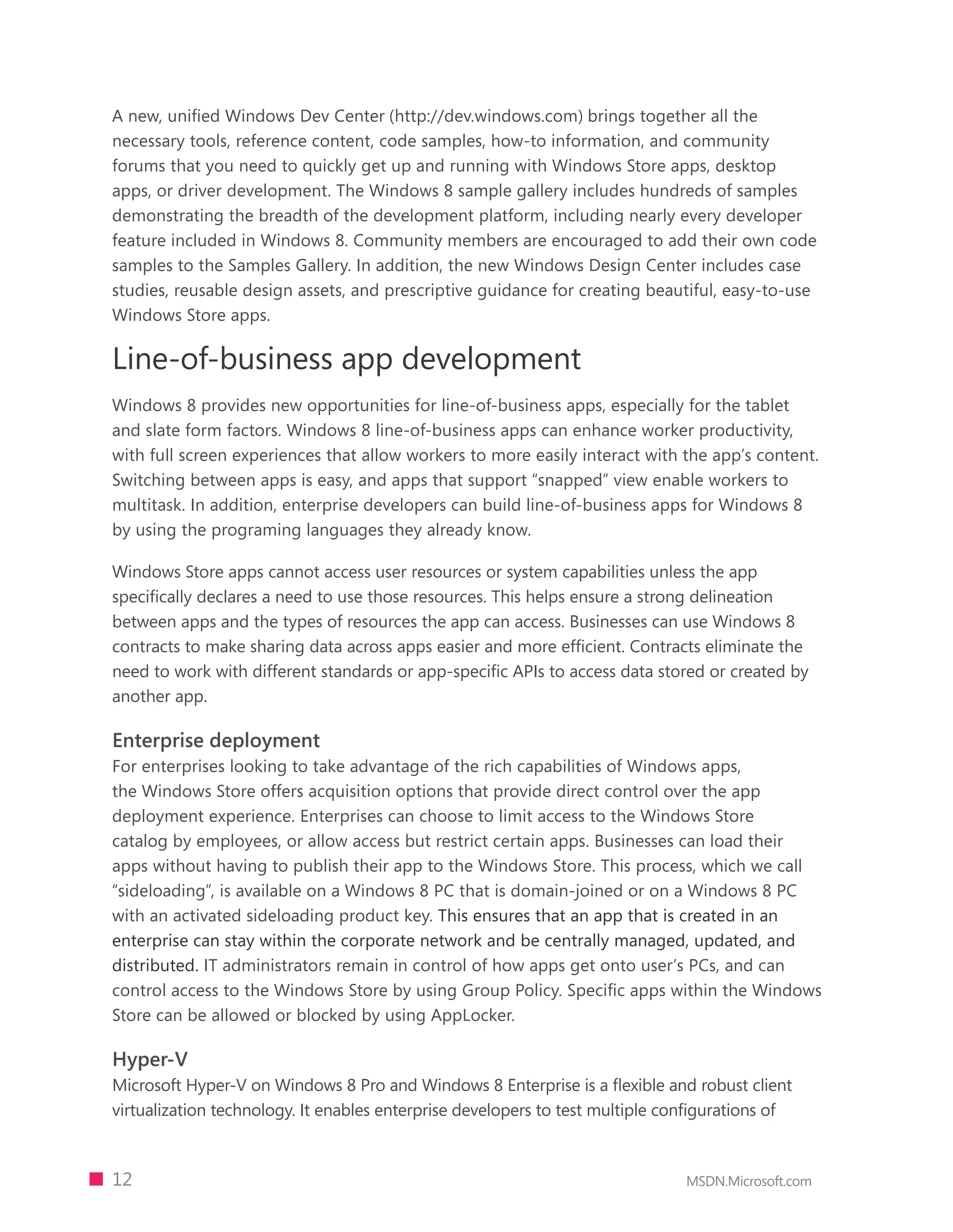 A new, unified Windows Dev Center (http://dev.windows.com) brings together all the
necessary tools, reference content, code samples, how-to information, and community
forums that you need to quickly get up and running with Windows Store apps, desktop
apps, or driver development. The Windows 8 sample gallery includes hundreds of samples
demonstrating the breadth of the development platform, including nearly every developer
feature included in Windows 8. Community members are encouraged to add their own code
samples to the Samples Gallery. In addition, the new Windows Design Center includes case
studies, reusable design assets, and prescriptive guidance for creating beautiful, easy-to-use
Windows Store apps.

Line-of-business app development
Windows 8 provides new opportunities for line-of-business apps, especially for the tablet
and slate form factors. Windows 8 line-of-business apps can enhance worker productivity,
with full screen experiences that allow workers to more easily interact with the app’s content.
Switching between apps is easy, and apps that support “snapped” view enable workers to
multitask. In addition, enterprise developers can build line-of-business apps for Windows 8
by using the programing languages they already know.

Windows Store apps cannot access user resources or system capabilities unless the app
specifically declares a need to use those resources. This helps ensure a strong delineation
between apps and the types of resources the app can access. Businesses can use Windows 8
contracts to make sharing data across apps easier and more efficient. Contracts eliminate the
need to work with different standards or app-specific APIs to access data stored or created by
another app.

Enterprise deployment
For enterprises looking to take advantage of the rich capabilities of Windows apps,
the Windows Store offers acquisition options that provide direct control over the app
deployment experience. Enterprises can choose to limit access to the Windows Store
catalog by employees, or allow access but restrict certain apps. Businesses can load their
apps without having to publish their app to the Windows Store. This process, which we call
“sideloading”, is available on a Windows 8 PC that is domain-joined or on a Windows 8 PC
with an activated sideloading product key. This ensures that an app that is created in an
enterprise can stay within the corporate network and be centrally managed, updated, and
distributed. IT administrators remain in control of how apps get onto user’s PCs, and can
control access to the Windows Store by using Group Policy. Specific apps within the Windows
Store can be allowed or blocked by using AppLocker.

Hyper-V
Microsoft Hyper-V on Windows 8 Pro and Windows 8 Enterprise is a flexible and robust client
virtualization technology. It enables enterprise developers to test multiple configurations of



12                                                                             MSDN.Microsoft.com
 