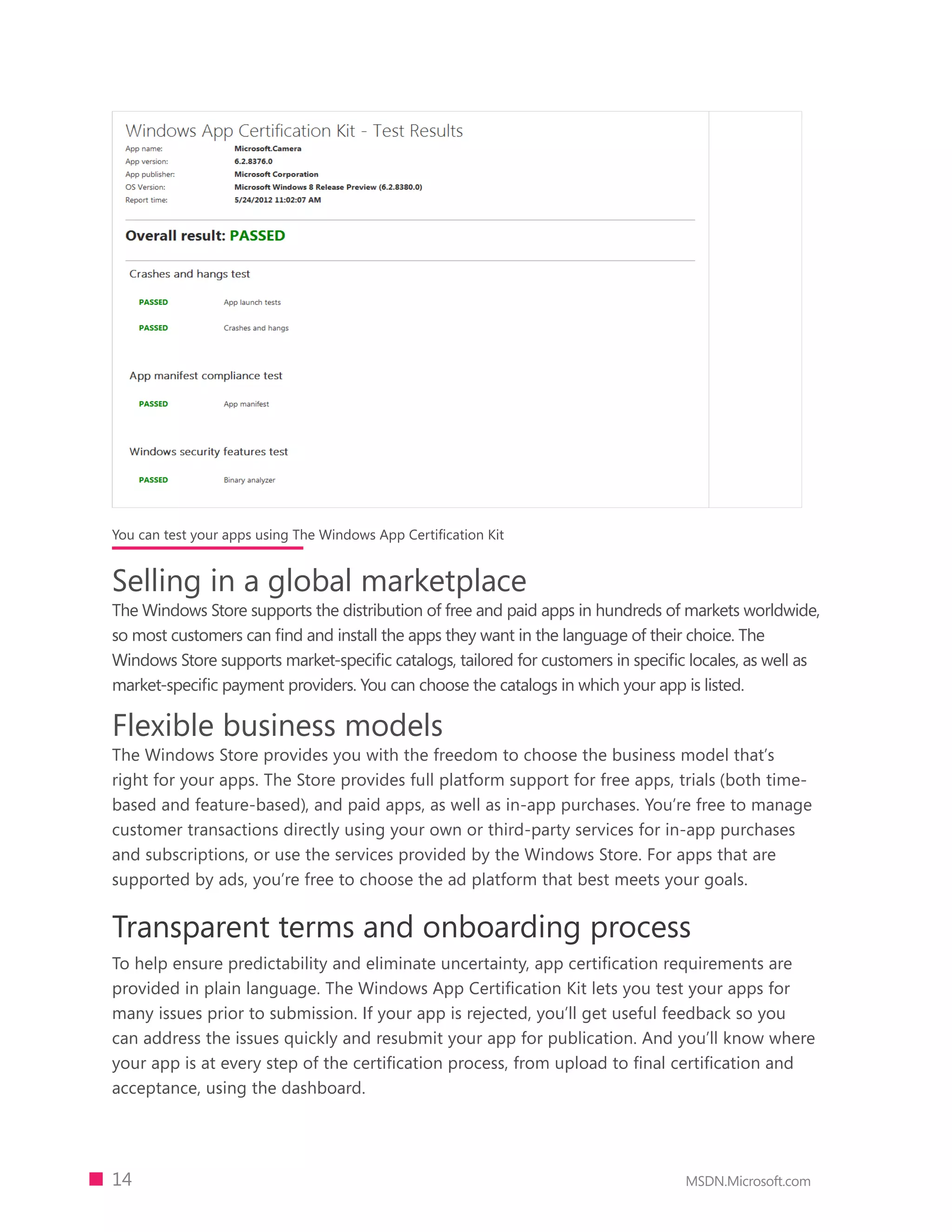 You can test your apps using The Windows App Certification Kit


Selling in a global marketplace
The Windows Store supports the distribution of free and paid apps in hundreds of markets worldwide,
so most customers can find and install the apps they want in the language of their choice. The
Windows Store supports market-specific catalogs, tailored for customers in specific locales, as well as
market-specific payment providers. You can choose the catalogs in which your app is listed.

Flexible business models
The Windows Store provides you with the freedom to choose the business model that’s
right for your apps. The Store provides full platform support for free apps, trials (both time-
based and feature-based), and paid apps, as well as in-app purchases. You’re free to manage
customer transactions directly using your own or third-party services for in-app purchases
and subscriptions, or use the services provided by the Windows Store. For apps that are
supported by ads, you’re free to choose the ad platform that best meets your goals.


Transparent terms and onboarding process
To help ensure predictability and eliminate uncertainty, app certification requirements are
provided in plain language. The Windows App Certification Kit lets you test your apps for
many issues prior to submission. If your app is rejected, you’ll get useful feedback so you
can address the issues quickly and resubmit your app for publication. And you’ll know where
your app is at every step of the certification process, from upload to final certification and
acceptance, using the dashboard.




14                                                                                 MSDN.Microsoft.com
 