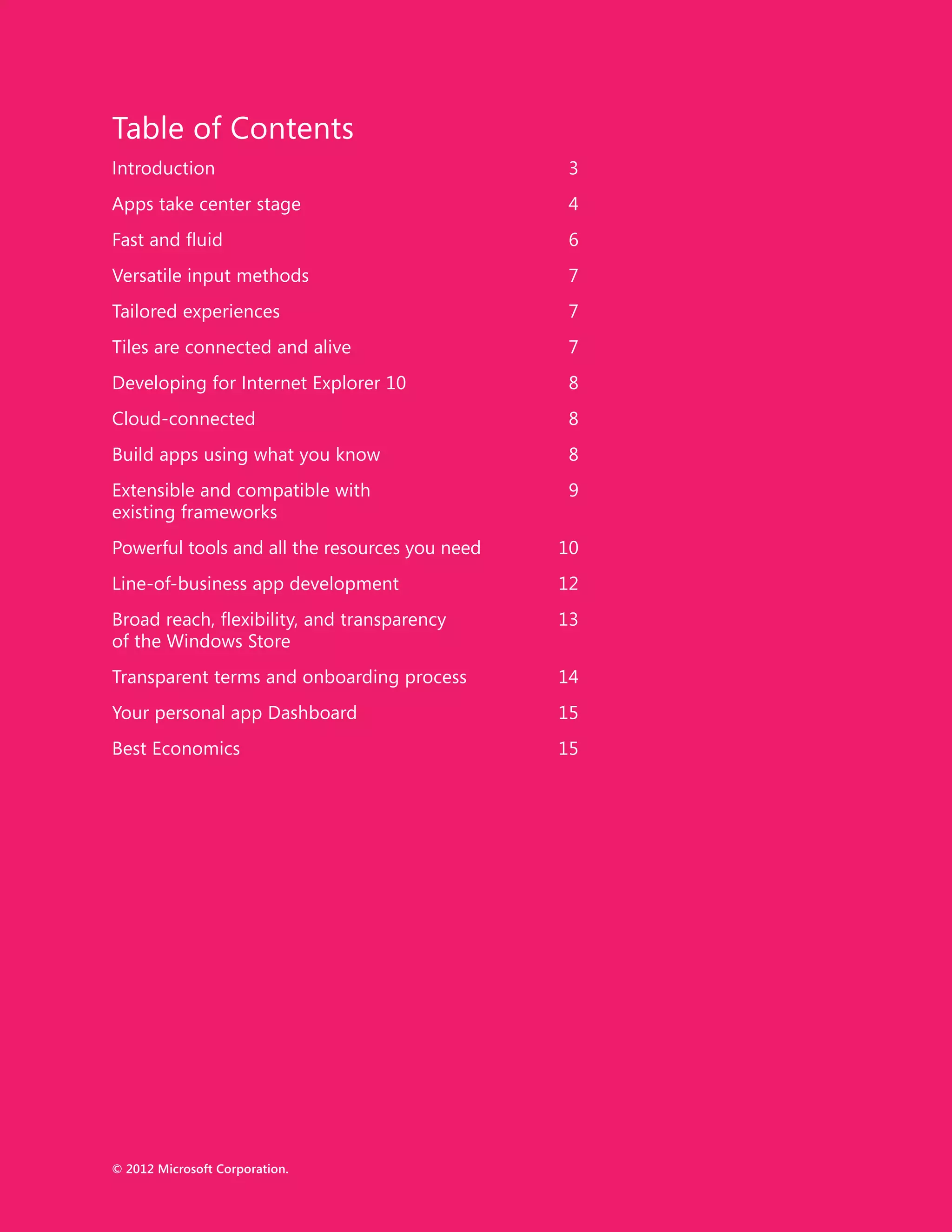 Table of Contents
Introduction	3
Apps take center stage	                           4
Fast and fluid	                                   6
Versatile input methods	                          7
Tailored experiences	                             7
Tiles are connected and alive	                    7
Developing for Internet Explorer 10	              8
Cloud-connected	8
Build apps using what you know	                   8
Extensible and compatible with	                   9
existing frameworks
Powerful tools and all the resources you need	   10
Line-of-business app development	                12
Broad reach, flexibility, and transparency	      13
of the Windows Store
Transparent terms and onboarding process	        14
Your personal app Dashboard	                     15
Best Economics	                                  15




© 2012 Microsoft Corporation.
II
 