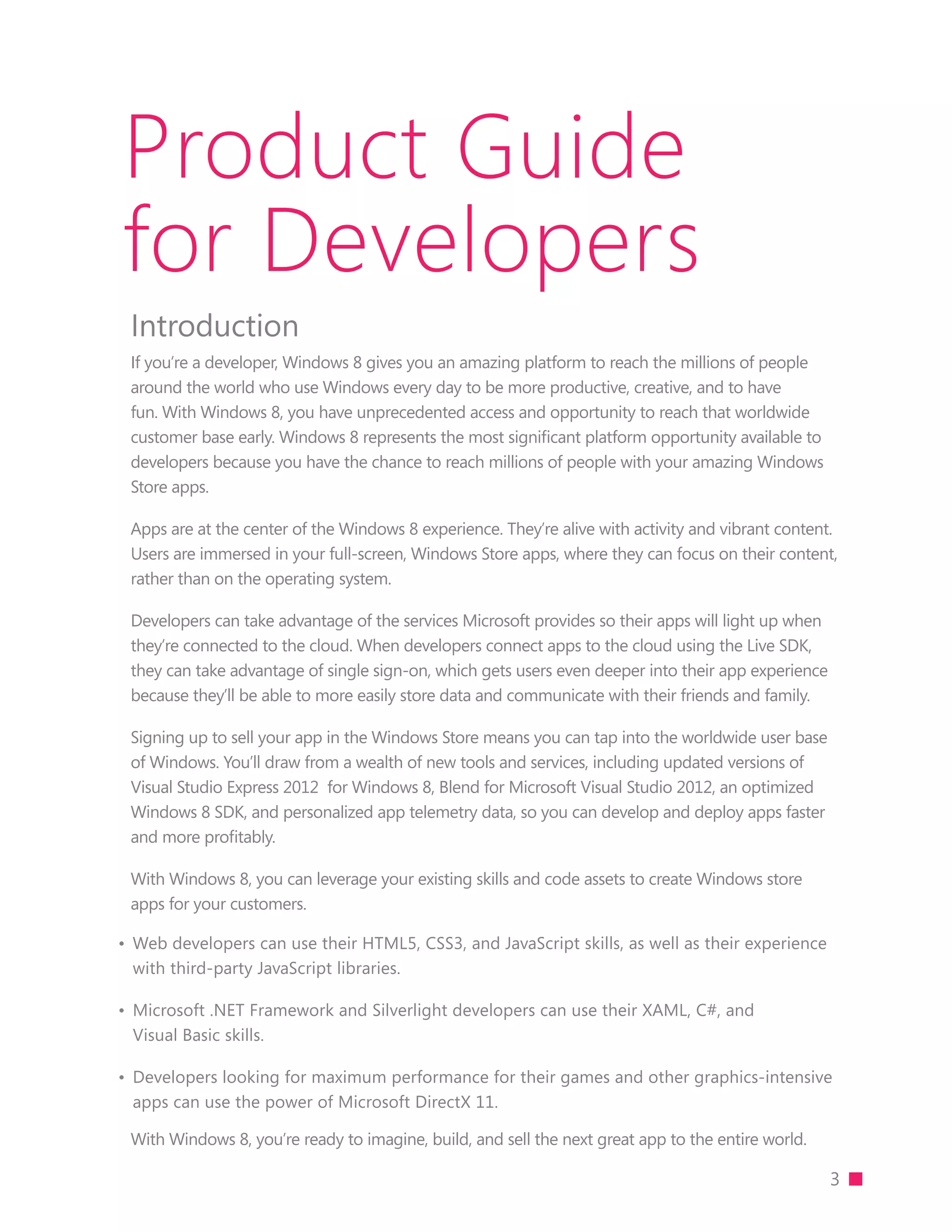Product Guide
for Developers
 Introduction
 If you’re a developer, Windows 8 gives you an amazing platform to reach the millions of people
 around the world who use Windows every day to be more productive, creative, and to have
 fun. With Windows 8, you have unprecedented access and opportunity to reach that worldwide
 customer base early. Windows 8 represents the most significant platform opportunity available to
 developers because you have the chance to reach millions of people with your amazing Windows
 Store apps.

 Apps are at the center of the Windows 8 experience. They’re alive with activity and vibrant content.
 Users are immersed in your full-screen, Windows Store apps, where they can focus on their content,
 rather than on the operating system.

 Developers can take advantage of the services Microsoft provides so their apps will light up when
 they’re connected to the cloud. When developers connect apps to the cloud using the Live SDK,
 they can take advantage of single sign-on, which gets users even deeper into their app experience
 because they’ll be able to more easily store data and communicate with their friends and family.

 Signing up to sell your app in the Windows Store means you can tap into the worldwide user base
 of Windows. You’ll draw from a wealth of new tools and services, including updated versions of
 Visual Studio Express 2012 for Windows 8, Blend for Microsoft Visual Studio 2012, an optimized
 Windows 8 SDK, and personalized app telemetry data, so you can develop and deploy apps faster
 and more proﬁtably.

 With Windows 8, you can leverage your existing skills and code assets to create Windows store
 apps for your customers.

•	 Web developers can use their HTML5, CSS3, and JavaScript skills, as well as their experience
   with third-party JavaScript libraries.

•	 Microsoft .NET Framework and Silverlight developers can use their XAML, C#, and
   Visual Basic skills.

•	 Developers looking for maximum performance for their games and other graphics-intensive
   apps can use the power of Microsoft DirectX 11.

 With Windows 8, you’re ready to imagine, build, and sell the next great app to the entire world.

                                                                                                     3
 