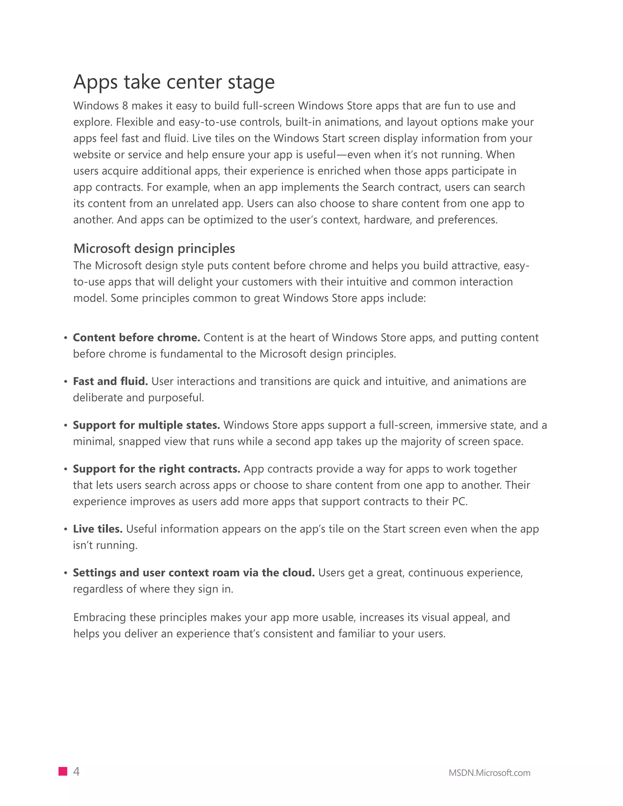 Apps take center stage
 Windows 8 makes it easy to build full-screen Windows Store apps that are fun to use and
 explore. Flexible and easy-to-use controls, built-in animations, and layout options make your
 apps feel fast and fluid. Live tiles on the Windows Start screen display information from your
 website or service and help ensure your app is useful—even when it’s not running. When
 users acquire additional apps, their experience is enriched when those apps participate in
 app contracts. For example, when an app implements the Search contract, users can search
 its content from an unrelated app. Users can also choose to share content from one app to
 another. And apps can be optimized to the user’s context, hardware, and preferences.

 Microsoft design principles
 The Microsoft design style puts content before chrome and helps you build attractive, easy-
 to-use apps that will delight your customers with their intuitive and common interaction
 model. Some principles common to great Windows Store apps include:


•	 Content before chrome. Content is at the heart of Windows Store apps, and putting content
   before chrome is fundamental to the Microsoft design principles.

•	 Fast and fluid. User interactions and transitions are quick and intuitive, and animations are
   deliberate and purposeful.

•	 Support for multiple states. Windows Store apps support a full-screen, immersive state, and a
   minimal, snapped view that runs while a second app takes up the majority of screen space.

•	 Support for the right contracts. App contracts provide a way for apps to work together
   that lets users search across apps or choose to share content from one app to another. Their
   experience improves as users add more apps that support contracts to their PC.

•	 Live tiles. Useful information appears on the app’s tile on the Start screen even when the app
   isn’t running.

•	 Settings and user context roam via the cloud. Users get a great, continuous experience,
   regardless of where they sign in.

 Embracing these principles makes your app more usable, increases its visual appeal, and
 helps you deliver an experience that’s consistent and familiar to your users.




 4                                                                             MSDN.Microsoft.com
 