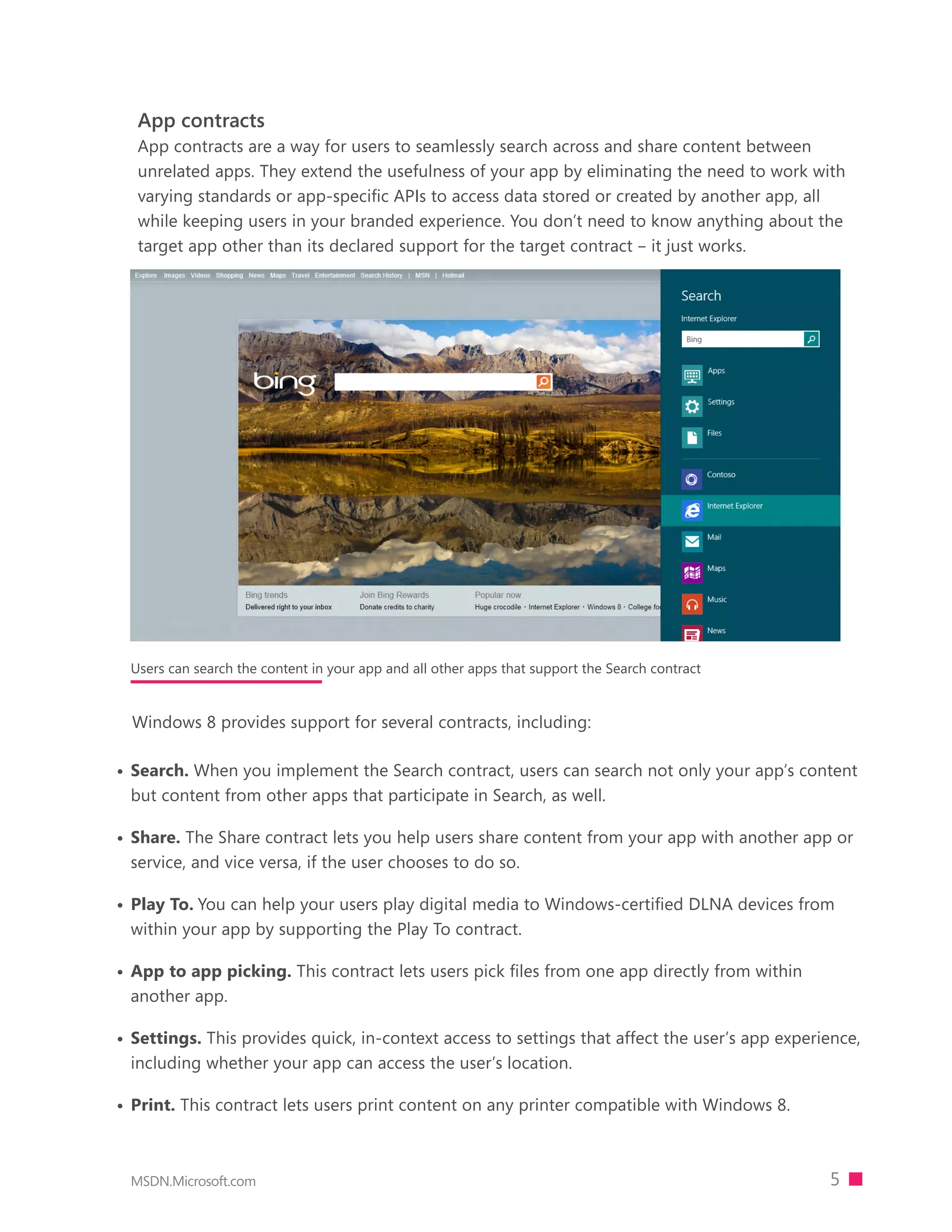 App contracts
  App contracts are a way for users to seamlessly search across and share content between
  unrelated apps. They extend the usefulness of your app by eliminating the need to work with
  varying standards or app-specific APIs to access data stored or created by another app, all
  while keeping users in your branded experience. You don’t need to know anything about the
  target app other than its declared support for the target contract – it just works.




 Users can search the content in your app and all other apps that support the Search contract


  Windows 8 provides support for several contracts, including:

•	 Search. When you implement the Search contract, users can search not only your app’s content
   but content from other apps that participate in Search, as well.

•	 Share. The Share contract lets you help users share content from your app with another app or
   service, and vice versa, if the user chooses to do so.

•	 Play To. You can help your users play digital media to Windows-certified DLNA devices from
   within your app by supporting the Play To contract.

•	 App to app picking. This contract lets users pick files from one app directly from within
   another app.

•	 Settings. This provides quick, in-context access to settings that affect the user’s app experience,
   including whether your app can access the user’s location.

•	 Print. This contract lets users print content on any printer compatible with Windows 8.



 MSDN.Microsoft.com                                                                              5
 