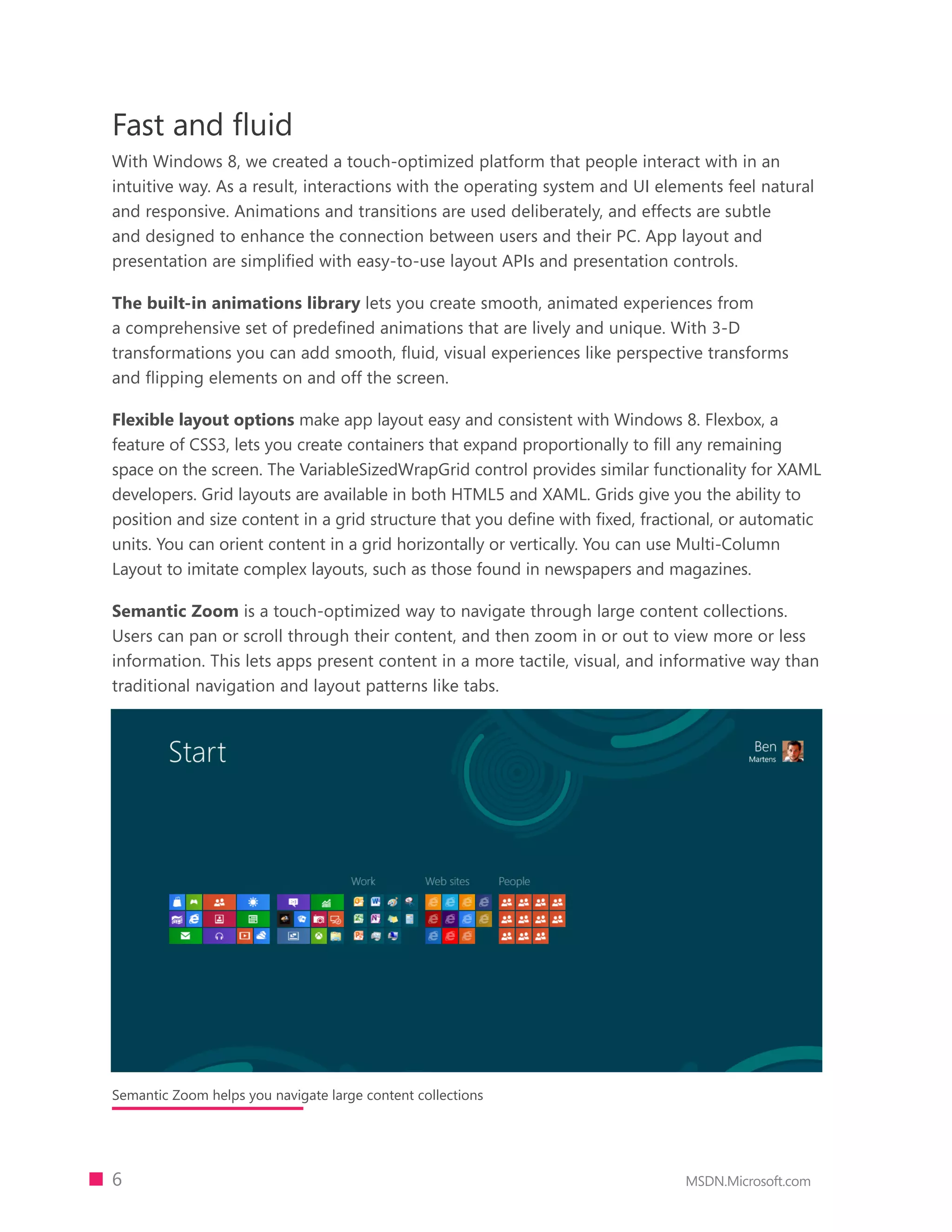 Fast and fluid
With Windows 8, we created a touch-optimized platform that people interact with in an
intuitive way. As a result, interactions with the operating system and UI elements feel natural
and responsive. Animations and transitions are used deliberately, and effects are subtle
and designed to enhance the connection between users and their PC. App layout and
presentation are simplified with easy-to-use layout APIs and presentation controls.

The built-in animations library lets you create smooth, animated experiences from
a comprehensive set of predeﬁned animations that are lively and unique. With 3-D
transformations you can add smooth, ﬂuid, visual experiences like perspective transforms
and ﬂipping elements on and off the screen.

Flexible layout options make app layout easy and consistent with Windows 8. Flexbox, a
feature of CSS3, lets you create containers that expand proportionally to fill any remaining
space on the screen. The VariableSizedWrapGrid control provides similar functionality for XAML
developers. Grid layouts are available in both HTML5 and XAML. Grids give you the ability to
position and size content in a grid structure that you define with fixed, fractional, or automatic
units. You can orient content in a grid horizontally or vertically. You can use Multi-Column
Layout to imitate complex layouts, such as those found in newspapers and magazines.

Semantic Zoom is a touch-optimized way to navigate through large content collections.
Users can pan or scroll through their content, and then zoom in or out to view more or less
information. This lets apps present content in a more tactile, visual, and informative way than
traditional navigation and layout patterns like tabs.




Semantic Zoom helps you navigate large content collections




6                                                                              MSDN.Microsoft.com
 