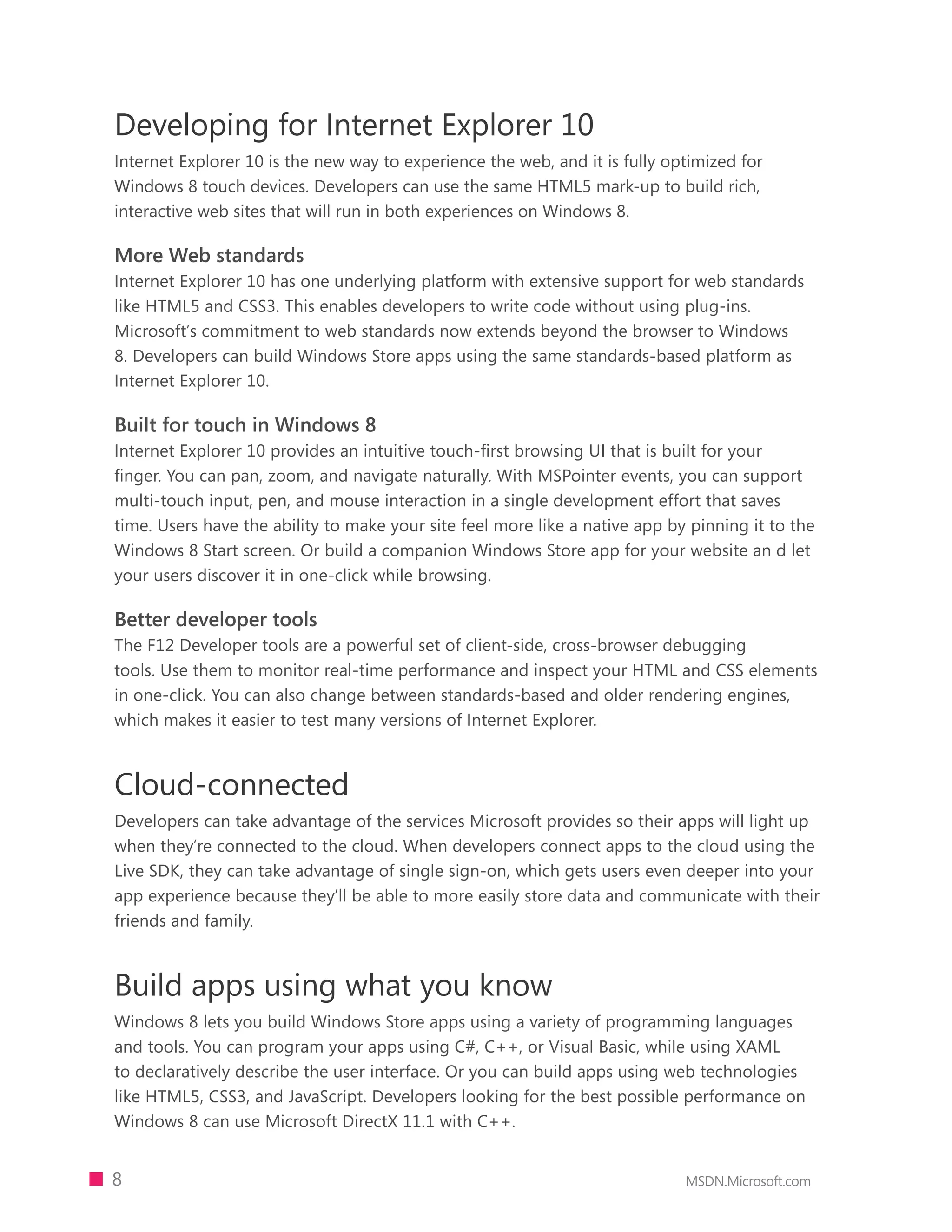 Developing for Internet Explorer 10
Internet Explorer 10 is the new way to experience the web, and it is fully optimized for
Windows 8 touch devices. Developers can use the same HTML5 mark-up to build rich,
interactive web sites that will run in both experiences on Windows 8.

More Web standards
Internet Explorer 10 has one underlying platform with extensive support for web standards
like HTML5 and CSS3. This enables developers to write code without using plug-ins.
Microsoft’s commitment to web standards now extends beyond the browser to Windows
8. Developers can build Windows Store apps using the same standards-based platform as
Internet Explorer 10.

Built for touch in Windows 8
Internet Explorer 10 provides an intuitive touch-first browsing UI that is built for your
finger. You can pan, zoom, and navigate naturally. With MSPointer events, you can support
multi-touch input, pen, and mouse interaction in a single development effort that saves
time. Users have the ability to make your site feel more like a native app by pinning it to the
Windows 8 Start screen. Or build a companion Windows Store app for your website an d let
your users discover it in one-click while browsing.

Better developer tools
The F12 Developer tools are a powerful set of client-side, cross-browser debugging
tools. Use them to monitor real-time performance and inspect your HTML and CSS elements
in one-click. You can also change between standards-based and older rendering engines,
which makes it easier to test many versions of Internet Explorer.



Cloud-connected
Developers can take advantage of the services Microsoft provides so their apps will light up
when they’re connected to the cloud. When developers connect apps to the cloud using the
Live SDK, they can take advantage of single sign-on, which gets users even deeper into your
app experience because they’ll be able to more easily store data and communicate with their
friends and family.



Build apps using what you know
Windows 8 lets you build Windows Store apps using a variety of programming languages
and tools. You can program your apps using C#, C++, or Visual Basic, while using XAML
to declaratively describe the user interface. Or you can build apps using web technologies
like HTML5, CSS3, and JavaScript. Developers looking for the best possible performance on
Windows 8 can use Microsoft DirectX 11.1 with C++.


8                                                                            MSDN.Microsoft.com
 